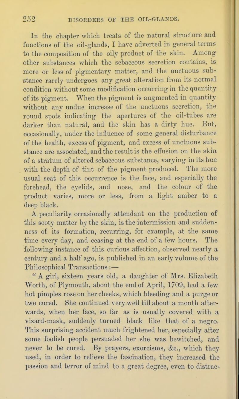 In the chapter whic-h treats of the natural structure and functions of the oil-^^lands, I have adverted in general terms to the composition of the oily product of the skin. Among other substances which the sebaceous secretion contains, is more or less of pigmentary matter, and the unctuous sub- stance rarely undergoes any great alteration from its normal condition without some modification occurring in the quantity of its pigment. When the pigment is augmented in quantity without any undue increase of the unctuous secretion, the round spots indicating the apertures of the oil-tubes are darker tlian natural, and the skin has a dirty hue. But, occasionally, under the influence of some general disturbance of the health, excess of pigment, and excess of unctuous sub- stance are associated, and the result is the effusion on the skiu of a stratum of altered sebaceous substance, varying in its hue with the depth of tint of the pigment produced. The more usual seat of this occurrence is the face, and especially the forehead, the e3'elids, and nose, and the colour of the product varies, more or less, from a light amber to a deep black. A peculiarity occasionally attendant on the production of this sooty matter by the skin, is the intermission and sudden- ness of its formation, recurring, for example, at the same time every day, and ceasing at the end of a few hours. The following instance of this curious affection, observed nearly a century and a half ago, is published in an early volume of the Philosophical Transactions:—  A girl, sixteen years old, a daughter of Mrs. Elizabeth Worth, of Plj'mouth, about the end of April, 1709, had a few hot pimples rose on her cheeks, which bleeding and a purge or two cured. She continued very well till about a month after- wards, when her face, so far as is usuall}^ covered with a vizard-mask, suddenly turned black like that of a negro. This surprising accident much frightened her, especially after some foolish people persuaded her she was bewitched, and uever to be cured. By prayers, exorcisms, &c., which they used, in order to relieve the fascination, they increased the passion and terror of mind to a great degree, even to distrac-