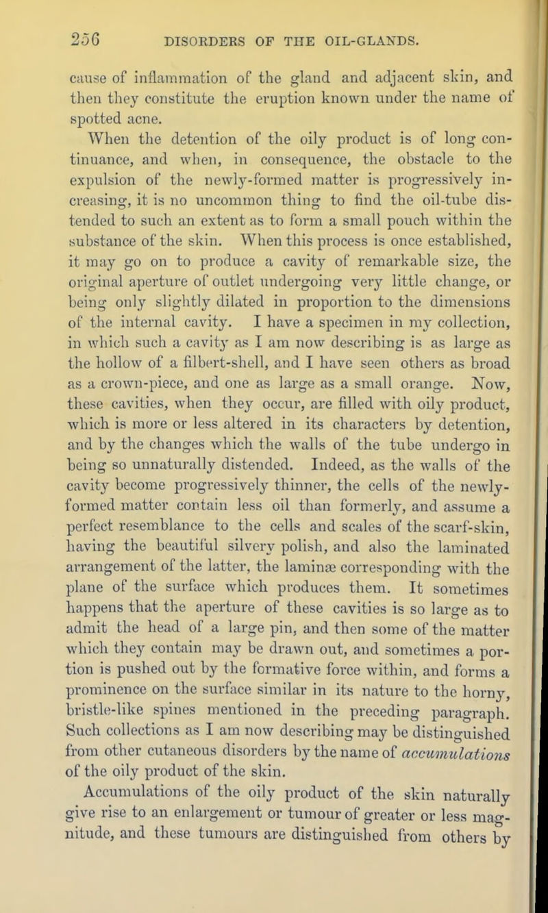 cause of inflammation of the gland and adjacent sldn, and then they constitute the eruption known under the name of spotted acne. When the detention of the oily product is of long con- tinuance, and when, in consequence, the obstacle to the expulsion of the newlj'-formed matter is progressively in- creasing, it is no uncommon thing to find the oil-tube dis- tended to such an extent as to form a small pouch within the substance of the skin. When this process is once established, it may go on to produce a cavity of remarkable size, the original aperture of outlet undergoing very little change, or being only sliglitly dilated in proportion to the dimensions of the internal cavity. I have a specimen in ray collection, in which such a cavitj' as I am now describing is as large as the hollow of a filbert-shell, and I have seen others as broad as a crown-piece, and one as large as a small orange. Now, these cavities, when they occur, are filled with oily product, which is more or less altered in its characters by detention, and by the changes which the walls of the tube undergo in being so unnaturally distended. Indeed, as the walls of the cavity become progressively thinner, the cells of the newly- formed matter contain less oil than formerly, and assume a perfect i-esemblance to the cells and scales of the scarf-skin, having the beautiful silvery polish, and also the laminated arrangement of the latter, the laminae corresponding with the plane of the surface which produces them. It sometimes happens that the aperture of these cavities is so large as to admit the head of a large pin, and then some of the matter which they contain may be drawn out, and sometimes a por- tion is pushed out by the formative force within, and forms a prominence on the surface similar in its nature to the horny, bristle-like spines mentioned in the preceding paragraph. Such collections as I am now describing may be distinguished from other cutaneous disorders by the name of accumulations of the oily product of the skin. Accumulations of the oily product of the skin naturally give rise to an enlargement or tumour of greater or less mao-- nitude, and these tumours are distinguished from others by