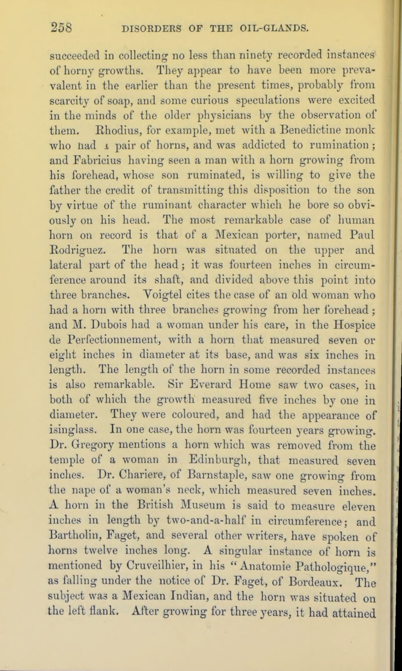 succeeded in collecting no less than ninety recorded instances of horny growths. They appear to have been more preva- valent in the earlier than the present times, probably from scarcity of soap, and some curious speculations were excited in the minds of the older physicians by the observation of them. Rhodius, for example, met with a Benedictine monk who Had 1 pair of horns, and was addicted to rumination ; and Fabricius having seen a man with a horn growing from his forehead, whose son ruminated, is willing to give the father the credit of transmitting this disposition to the son by virtue of the ruminant character which he bore so obvi- ously on his head. The most remarkable case of human horn on record is that of a Mexican porter, named Paul Rodriguez. The horn was situated on the upper and lateral part of the head; it was fourteen inclies in circum- ference around its shaft, and divided above this point into three branches. Voigtel cites the case of an old woman who had a horn with three branches growing from her forehead ; and M. Dubois had a woman under his care, in the Hospice de Perfectionnement, with a horn that measured seven or eight inches in diameter at its base, and was six inches in length. The length of the horn in some recorded instances is also remarkable. Sir Everard Home saw two cases, in both of which the growth measured five inches by one in diameter. They were coloured, and had the appearance of isinglass. In one case, the horn was fourteen years growing. Dr. Gregory mentions a horn which was removed from the temple of a woman in Edinburgh, that measured seven inches. Dr. Chariere, of Barnstaple, saw one growing from the nape of a woman's neck, which measured seven inches. A horn in the British Museum is said to measure eleven inches in length by two-and-a-half in circumference; and Bartholin, Faget, and several other writers, have spoken of horns twelve inches long. A singular instance of horn is mentioned by Cruveilhier, in his  Anatomic Pathologique, as falling under the notice of Dr. Faget, of Bordeaux. The subject was a Mexican Indian, and the horn was situated on the left flank. After growing for three years, it had attained