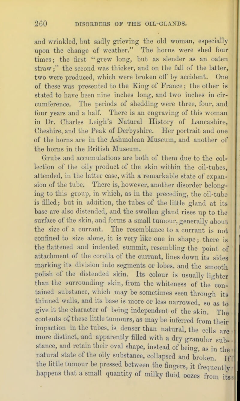 and wrinkled, biat sadly grieving the old woman, especially upon the change of weather. The horns were shed four times; the first  grew long, hut as slender as an oaten straw; the second was thicker, and on the fall of the latter, two were produced, which were broken off by accident. One of these was presented to the King of France; the other is stated to have been nine inches long, and two inches in cir- cumference. The periods of shedding were three, four, and four years and a half. There is an engraving of this woman in Dr. Charles Leigh's Natural History of Lancashire, Cheshire, and the Peak of Derbyshire. Her portrait and one of the horns are in the Ashraolean Museum, and another of the horns in the British Museum. Grubs and accumulations are both of them due to the col- lection of the oily product of the skin within the oil-tubes, attended, in the latter case, with a remarkable state of expan- sion of the tube. There is, however, another disorder belonsr- ing to this group, in which, as in the preceding, the oil-tube is filled; but in addition, the tubes of the little gland at its base are also distended, and the swollen gland rises up to the surface of the skin, and forms a small tumour, generally about the size of a currant. The resemblance to a currant is not confined to size alone, it is very like one in shape; there is the flattened and indented summit, resembling the point of attachment of the corolla of the currant, lines down its sides marking its division into segments or lobes, and the smooth polish of the distended skin. Its colour is usually lighter than the surrounding skin, from the whiteness of the con- tained substance, which may be sometimes seen throuo-h its thinned walls, and its base is more or less narrowed, so as to give it the character of being independent of the skin. The contents o£ these little tumours, as may be inferred I'rom their impaction in the tubes, is denser than natural, the cells are more disthict, and apparently filled with a dry granular sub- stance, and retain their oval shape, instead of being, as in the natural state of the oily substance, collapsed and broken. Ift' the little tumour be pressed between the fingers, it frequently happens that a small quantity of milky fluid oozes from its«