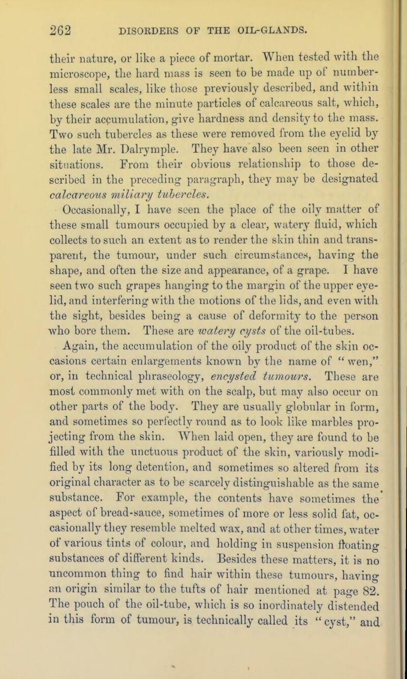 their nature, or like a piece of mortar. When tested with the microscope, the hard mass is seen to be made up of number- less small scales, like those previously described, and within these scales are the minute particles of calcjireous salt, which, by their accumulation, ^ive hardness and density to the mass. Two such tubercles as these were removed from the eyelid by the late Mr. Dalrymple. They have also been seen in other situations. From tlieir obvious relationship to those de- scribed in the preceding paragraph, they may be designated calcareous miliary tubercles. Occasionally, I have seen the place of the oily matter of these small tumours occupied by a clear, watery fluid, which collects to such an extent as to render the skin thin and trans- parent, the tumour, under such circumstances, having the shape, and often the size and appearance, of a grape. I have seen two such grapes hanging to the margin of the upper eye- lid, and interfering with the motions of the lids, and even with the sight, besides being a cause of deformity to the person who bore them. These are watery cysts of the oil-tubes. Again, the accumulation of the oilj^ product of the skin oc- casions certain enlargements known by the name of  wen, or, in technical phraseology, encysted tumours. These are most commonly met with on the scalp, but may also occur on other parts of the body. The}' are usually globular in form, and sometimes so perfectly round as to look like marbles pro- jecting from the skin. When laid open, they are found to be filled with the unctuous product of the skin, variously modi- fied by its long detention, and sometimes so altered from its original character as to be scarcely distinguishable as the same substance. For example, the contents have sometimes the aspect of bread-sauce, sometimes of more or less solid fat, oc- casionally they resemble melted wax, and at other times, water of various tints of colour, and holding in suspension floating substances of different kinds. Besides these matters, it is no uncommon thing to find hair within these tumours, having an origin similar to the tufts of hair mentioned at page 82. The pouch of the oil-tube, which is so inordinately distended in this form of tumour, is technically called its  cyst, and