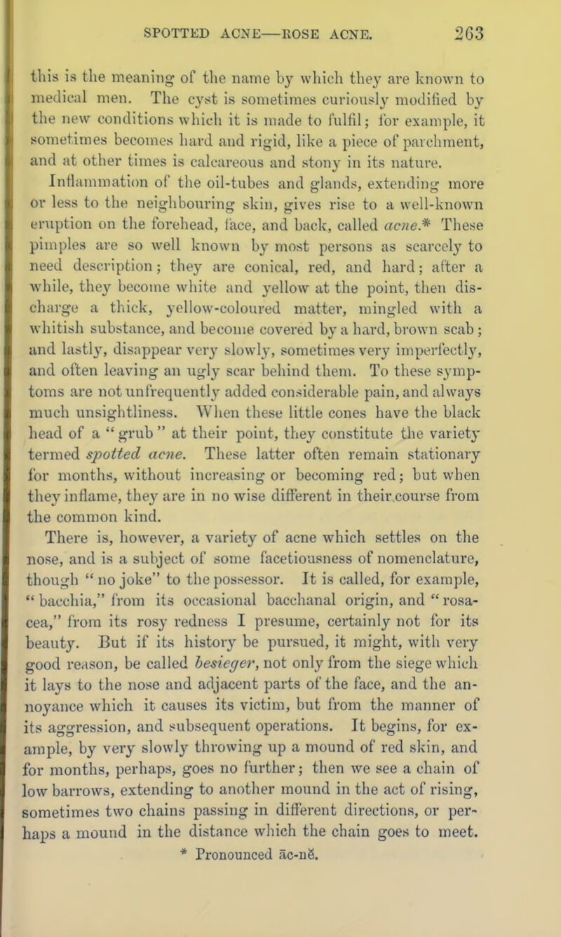 tliis is the meaning of the name by which they are known to medical men. The cj'st is sometimes curiously modified by the new conditions which it is made to fulfil; for example, it sometimes becomes hard and rigid, like a piece of pavchnient, and at other times is calcareous and stony in its nature. Infiammaticm of the oil-tubes and glands, extending more or less to the neighbouring skin, gives rise to a well-known eruption on the forehead, face, and back, called acne* These pimples are so well known by most persons as scarcely to need description; they are conical, red, and hard; alter a while, they become white and yellow at the point, then dis- charge a thick, yellow-coloured matter, mingled with a whitish substance, and become covered by a hard, brown scab ; and lastly, disappear very slowl}-, sometimes very imperfectl}', and often leaving an ugly scar behind them. To these symp- toms are not iinfrequently added considerable pain, and always much unsightliness. Wlien these little cones have the black head of a  grub  at their point, they ccmstitute the variety termed spotted acne. These latter often remain stationary for months, without increasing or becoming red; but when they inflame, they are in no wise different in their course from the common kind. There is, however, a variety of acne which settles on the nose, and is a subject of some facetiousness of nomenclature, though  no joke to the possessor. It is called, for example,  bacchia, from its occasional bacchanal origin, and  rosa- cea, from its rosy redness I presume, certainly not for its beauty. But if its history be pursued, it might, with very good reason, be called besieger, not only from the siege which it lays to the nose and adjacent parts of the face, and the an- noyance which it causes its victim, but from the manner of its aggression, and subsequent operations. It begins, for ex- ample, by very slowlj' throwing up a mound of red skin, and for months, perhaps, goes no further; then we see a chain of low barrows, extending to another mound in the act of rising, sometimes two chains passing in different directions, or per- haps a mound in the distance which the chain goes to meet. * Pronounced ac-ii6.