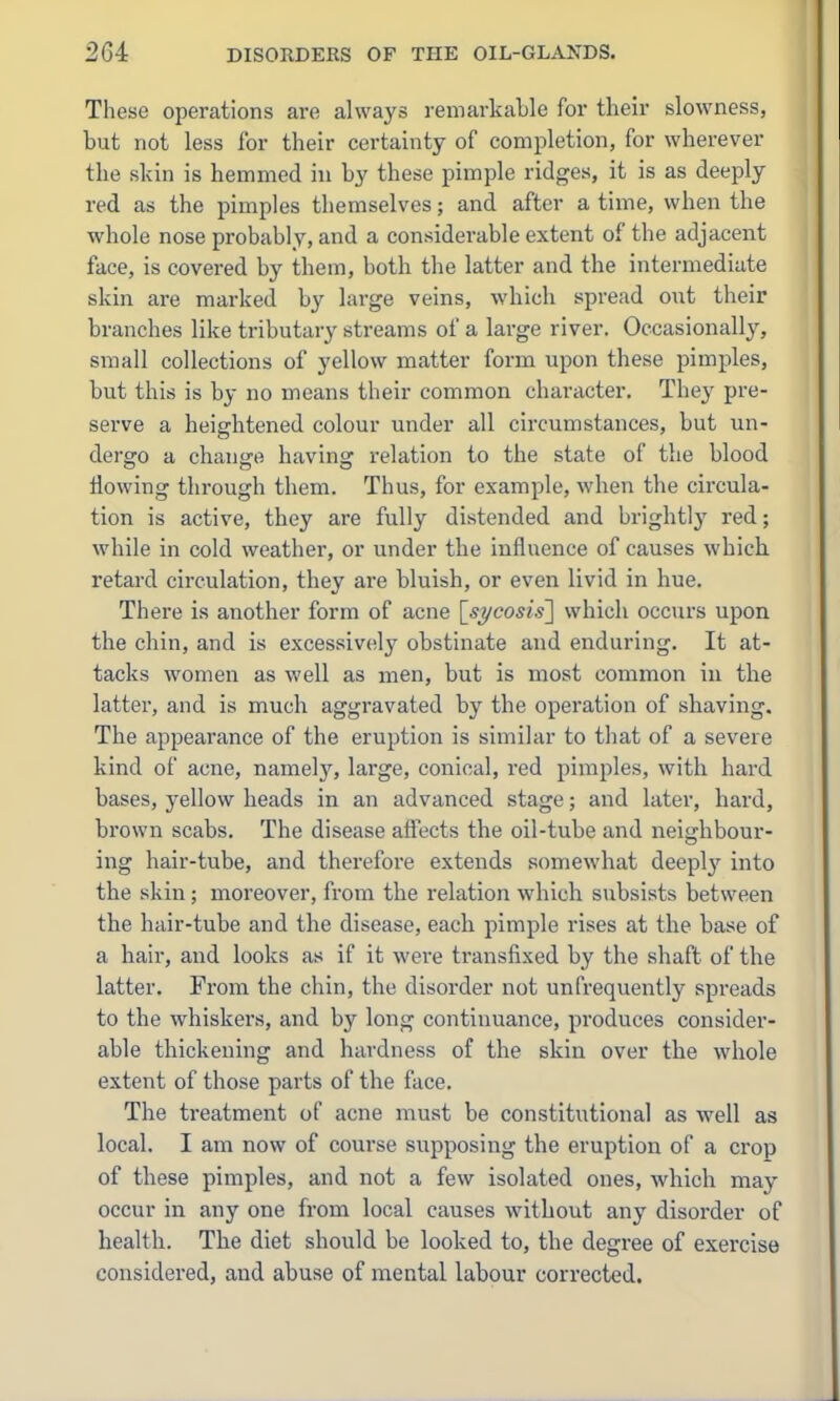 These operations are always remarkable for their slowness, but not less for their certainty of completion, for wherever the skin is hemmed in by these pimple ridges, it is as deeply red as the pimples themselves; and after a time, when the whole nose probably, and a considerable extent of the adjacent face, is covered by them, both the latter and the intermediate skin are marked by large veins, which spread out their branches like tributary streams of a large river. Occasionally, small collections of yellow matter form upon these pimples, but this is by no means their common character. They pre- serve a heightened colour under all circumstances, but un- dergo a change having relation to the state of the blood flowing through them. Thus, for example, when the circula- tion is active, they are fully distended and brightly red; while in cold weather, or under the influence of causes which retard circulation, they are bluish, or even livid in hue. There is another form of acne [^si/cosisl which occurs upon the chin, and is excessively obstinate and enduring. It at- tacks women as well as men, but is most common in the latter, and is much aggravated by the operation of shaving. The appearance of the eruption is similar to that of a severe kind of acne, namely, large, conical, red pimples, with hard bases, yellow heads in an advanced stage; and later, hard, brown scabs. The disease affects the oil-tube and neighbour- ing hair-tube, and therefore extends somewhat deeplj' into the skin; moreover, from the relation which subsists between the hair-tube and the disease, each pimple rises at the base of a hair, and looks as if it were transfixed by the shaft of the latter. From the chin, the disorder not unfrequently spreads to the whiskers, and by long continuance, produces consider- able thickening and hardness of the skin over the whole extent of those parts of the face. The treatment of acne must be constitutional as well as local. I am now of course supposing the eruption of a crop of these pimples, and not a few isolated ones, which may occur in any one from local causes without any disorder of health. The diet should be looked to, the degree of exercise considered, and abuse of mental labour corrected.