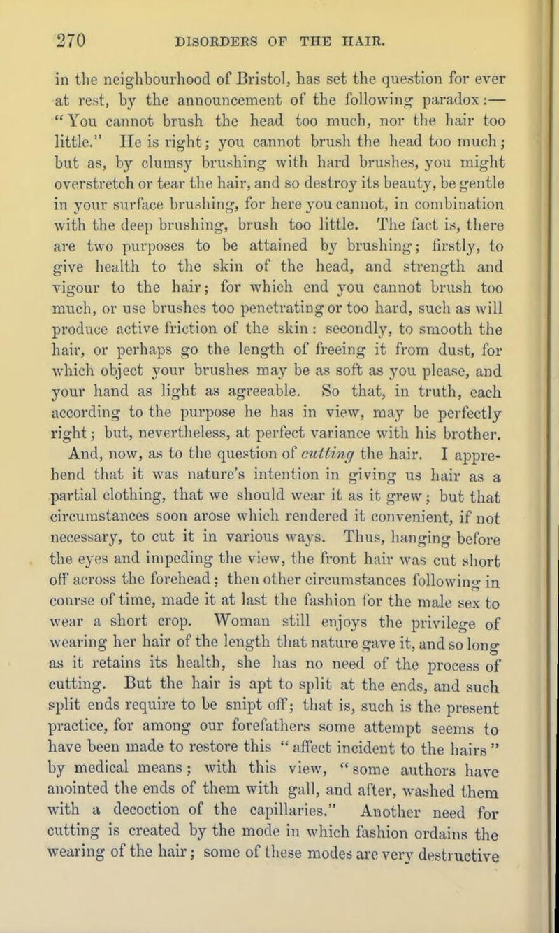 in the neighbourhood of Bristol, has set the question for ever at rest, by the announcement of the following paradox:—  You cannot brush the head too much, nor the hair too little. He is right; you cannot brush the head too much; but as, by clumsy brushing with hard brushes, you might overstretch or tear the hair, and so destroy its beauty, be gentle in your surface brushing, for here you cannot, in combination with the deep brushing, brush too little. The fact is, there are two purposes to be attained by brushing; firstly, to give health to the skin of the head, and strength and vigour to the hair; for which end you cannot brush too much, or use brushes too penetrating or too hard, such as will produce active friction of the skin : secondly, to smooth the hair, or perhaps go the length of freeing it from dust, for which object your brushes may be as soft as you please, and your hand as light as agreeable. So that, in truth, each according to the purpose he has in view, may be perfectly right; but, nevertheless, at perfect variance with his brother. And, now, as to the question of cutting the hair. I appre- hend that it was nature's intention in giving us hair as a partial clothing, that we should wear it as it grew; but that circumstances soon arose which rendered it convenient, if not necessary, to cut it in various ways. Thus, hanging before the eyes and impeding the view, the front hair was cut short off across the forehead; then other circumstances following in course of time, made it at last the fashion for the male sex to wear a short crop. Woman still enjoys the privilege of wearing her hair of the length that nature gave it, and so long as it retains its health, she has no need of the process of cutting. But the hair is apt to split at the ends, and such split ends require to be snipt off; that is, such is the present practice, for among our foreftithers some attempt seems to have been made to restore this  affect incident to the hairs  by medical means; with this view,  some authors have anointed the ends of them with gall, and after, washed them with a decoction of the capillaries. Another need for cutting is created by the mode in which fashion ordains the wciiring of the hair; some of these modes are very destructive