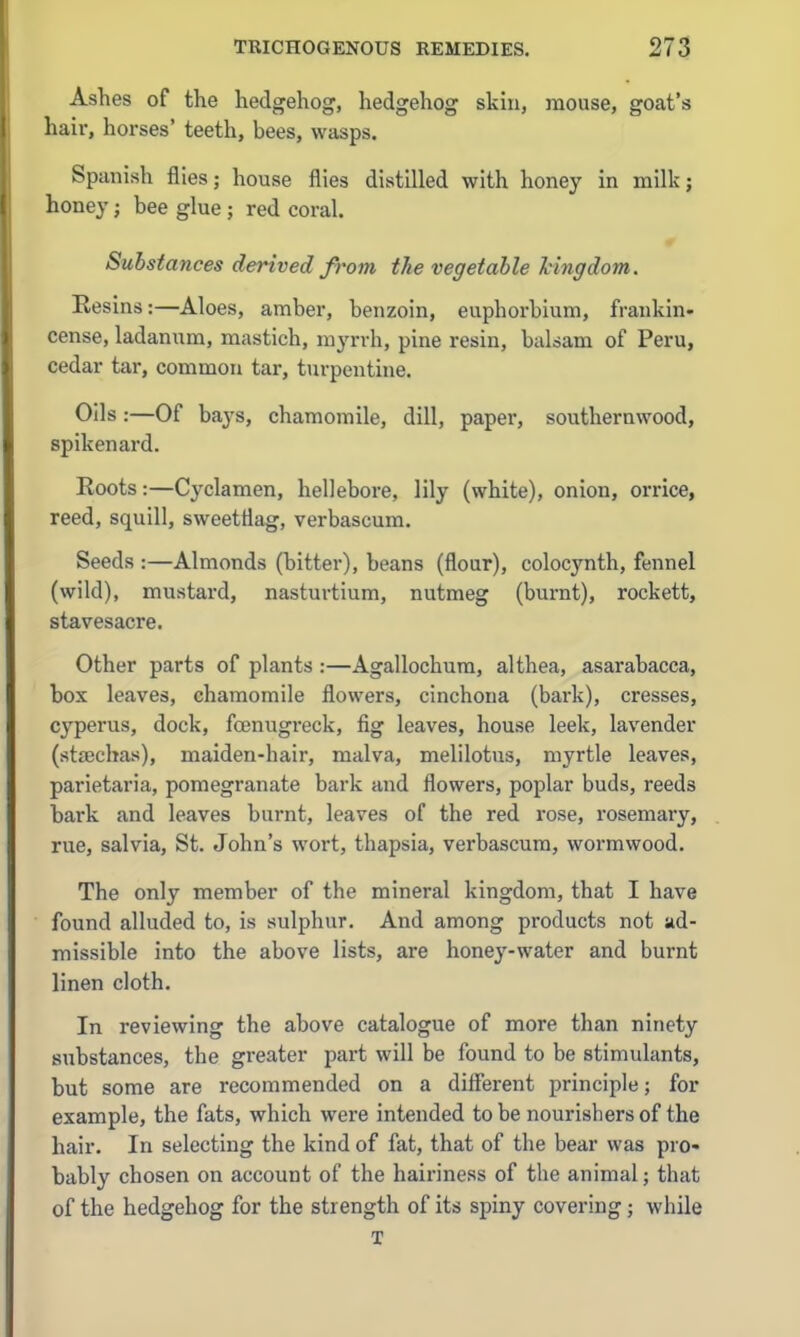 Ashes of the hedgehog, hedgehog skin, mouse, goat's hair, horses' teeth, bees, wasps. Spanish flies; house flies distilled with honey in milk; honey; bee glue; red coral. Substances derived ft'om the vegetable Mngdom. Eesins:—Aloes, amber, benzoin, euphorbium, frankin- cense, ladanum, mastich, myrrh, pine resin, balsam of Peru, cedar tar, common tar, turpentine. Oils :—Of bays, chamomile, dill, paper, southernwood, spikenard. Roots:—Cyclamen, hellebore, lily (white), onion, orrice, reed, squill, sweettiag, verbascum. Seeds :—Almonds (bitter), beans (flour), colocynth, fennel (wild), mustard, nasturtium, nutmeg (bui-nt), rockett, stavesacre. Other parts of plants :—Agallochum, althea, asarabacca, box leaves, chamomile flowers, cinchona (bark), cresses, cyperus, dock, fcenugreck, fig leaves, house leek, lavender (stajchas), maiden-hair, malva, melilotus, myrtle leaves, parietaria, pomegranate bark and flowers, poplar buds, reeds bark and leaves burnt, leaves of the red rose, rosemary, rue, salvia, St. John's wort, thapsia, verbascum, wormwood. The only member of the mineral kingdom, that I have found alluded to, is sulphur. And among products not ad- missible into the above lists, are hone^'-water and burnt linen cloth. In reviewing the above catalogue of more than ninety substances, the greater part will be found to be stimulants, but some are recommended on a different principle; for example, the fats, which were intended to be nourishers of the hair. In selecting the kind of fat, that of the bear was pro- bably chosen on account of the haii'iness of the animal; that of the hedgehog for the strength of its spiny covering; while T