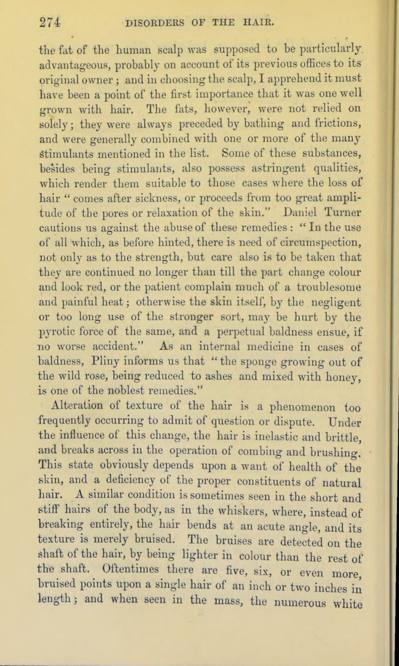 the fat of the human scalp was supposed to be particularly advantageous, probably on account of its previous offices to its original owner ; and in choosing the scalp, I apprehend it must have been a point of the first importance that it was one well grown with hair. The fats, however, were not relied on solely; they were always preceded by bathing and frictions, and were generally combined with one or more of the many Stimulants mentioned in the list. Some of these substances, besides being stimulants, also possess astringent qualities, which render them suitable to those cases where the loss of hair  comes after sickness, or proceeds from too great ampli- tude of the pores or relaxation of the skin. Daniel Turner cautions us agamst the abuse of these remedies :  In the use of all which, as before hinted, there is need of circumspection, not only as to the strength, but care also is to be taken that they are continued no longer than till the part change colour and look red, or the patient complain much of a troublesome and painful heat; otherwise the skin itself, by the negligent or too long use of the stronger sort, ma}' be hurt by the pyrotic force of the same, and a perpetual baldness ensue, if no worse accident. As an internal medicine in cases of baldness, Pliny informs us that  the sponge growing out of the wild rose, being reduced to ashes and mixed with honey, is one of the noblest remedies. Alteration of texture of the hair is a phenomenon too frequently occurring to admit of question or dispute. Under the influence of this change, the hair is inelastic and brittle, and breaks across in the operation of combing and brushing. This state obviously depends upon a want of health of the skin, and a deficiency of the proper constituents of natural hair. A similar condition is sometimes seen in the short and stiff hairs of the body, as in the whiskers, where, instead of breaking entirely, the hair bends at an acute angle, and its texture is merely bruised. The bruises are detected on the shaft of the hair, by being lighter in colour than the rest of the shaft. Oftentimes there are five, six, or even more bruised i^ints upon a single hair of an inch or two inches in length; and when seen in the mass, the numerous white