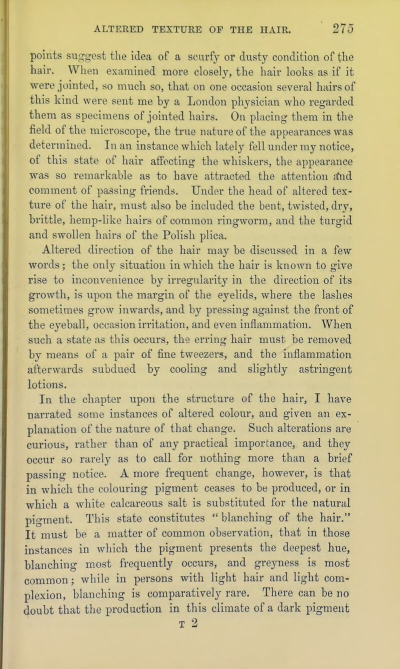 points suggest the idea of a scurfy or dusty condition of the hair. When examined more closely, the hair looks as if it were jointed, so much so, that on one occasion several hairs of this kind were sent me by a London physician who regarded them as specimens of jointed hairs. On placing them in the field of the microscope, the true nature of the appearances was determined. In an instance which lately fell under my notice, of this state of hair atfocting the whiskers, the appearance was so remarkable as to have attracted the attention fftid comment of passing friends. Under the head of altered tex- ture of the hair, must also be included the bent, twisted, dry, brittle, hemp-like hairs of common ringworm, and the turgid and swollen hairs of the Polish plica. Altered direction of the hair may be discussed in a few words; the only situation in which the hair is known to give rise to inconvenience by irregularit}' in the direction of its growth, is upon the margin of the eyelids, where the lashes sometimes grow inwards, and by pressing against the front of the eyeball, occasion irritation, and even inflammation. When such a state as this occurs, the erring hair must be removed by means of a pair of fine tweezers, and the inflammation afterwards subdued by cooling and slightly astringent lotions. In the chapter upon the structure of the hair, I have narrated some instances of altered colour, and given an ex- planation of the nature of that change. Such alterations are curious, rather than of any practical importance, and they occur so rarely as to call for nothing more than a brief passing notice. A more frequent change, however, is that in which the colouring pigment ceases to be produced, or in which a white calcareous salt is substituted for the natural pigment. This state constitutes  blanching of the hair. It must be a matter of common observation, that in those instances in which the pigment presents the deepest hue, blanching most frequently occurs, and greyness is most common; while in persons with light hair and light com- plexion, blanching is comparatively rare. There can be no doubt that the production in this climate of a dark pigment