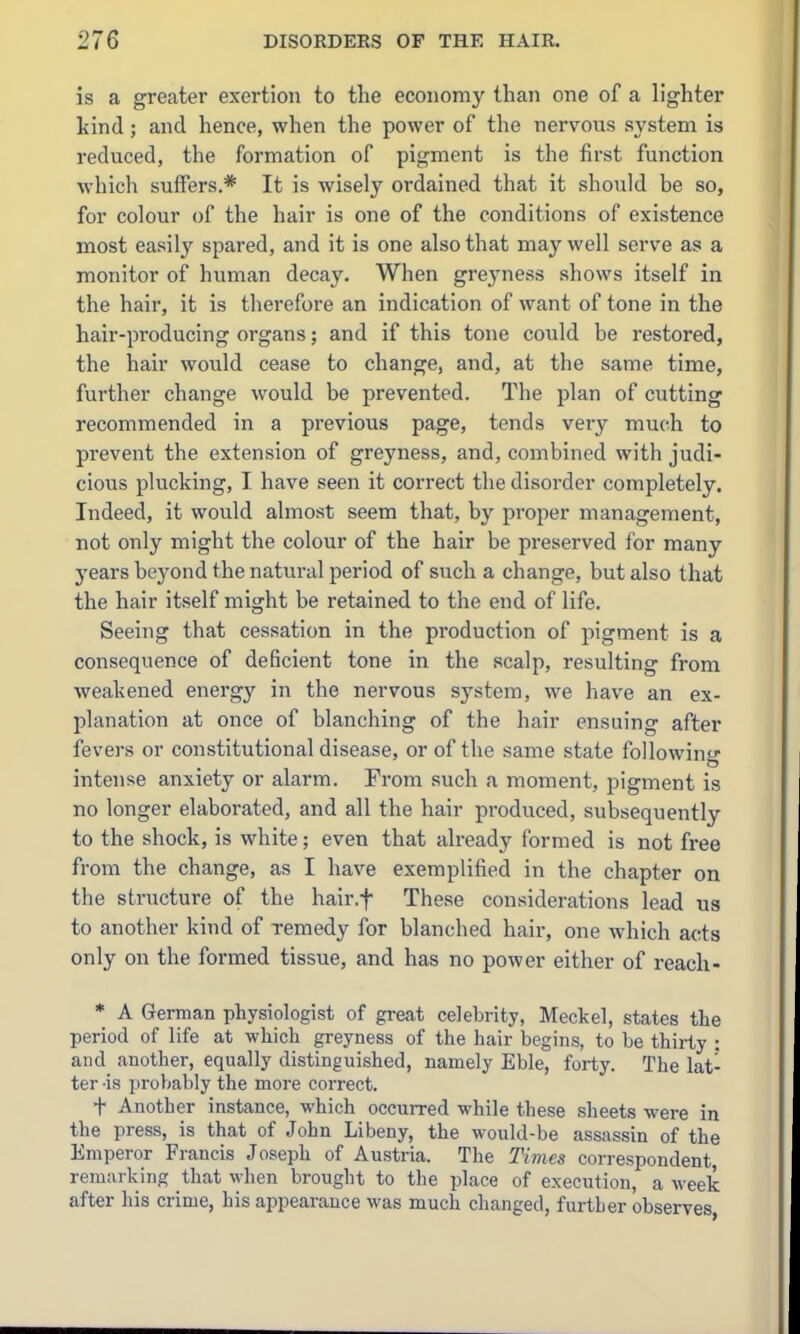 is a greater exertion to the economy than one of a lighter kind; and hence, when the power of the nervous system is reduced, the formation of pigment is the first function which suffers.* It is wisely ordained that it should be so, for colour of the hair is one of the conditions of existence most easily spared, and it is one also that may well serve as a monitor of human decay. When greyness shows itself in the hair, it is therefore an indication of want of tone in the hair-producing organs; and if this tone could be restored, the hair would cease to change, and, at the same time, further change would be prevented. The plan of cutting recommended in a previous page, tends very much to prevent the extension of greyness, and, combined with judi- cious plucking, I have seen it correct the disorder completely. Indeed, it would almost seem that, by proper management, not only might the colour of the hair be preserved for many years beyond the natural period of such a change, but also that the hair itself might be retained to the end of life. Seeing that cessation in the production of pigment is a consequence of deficient tone in the scalp, resulting from weakened energy in the nervous system, we have an ex- planation at once of blanching of the hair ensuing after fevers or constitutional disease, or of the same state following intense anxiety or alarm. From such a moment, pigment is no longer elaborated, and all the hair produced, subsequently to the shock, is white; even that already formed is not free from the change, as I have exemplified in the chapter on the structure of the hair.f These considerations lead us to another kind of remedy for blanched hair, one which acts only on the formed tissue, and has no power either of reach- • A German physiologist of great celebrity, Meckel, states the period of life at which greyness of the hair begins, to be thirty : and another, equally distinguished, namely Eble, forty. The lat- ter -is jtrobably the more correct. + Another instance, which occurred while these sheets were in the press, is that of John Libeny, the would-be assassin of the Emperor Francis Joseph of Austria. The Times correspondent, remarking that when brought to the place of execution, a week after his crime, his appearance was much changed, further observes