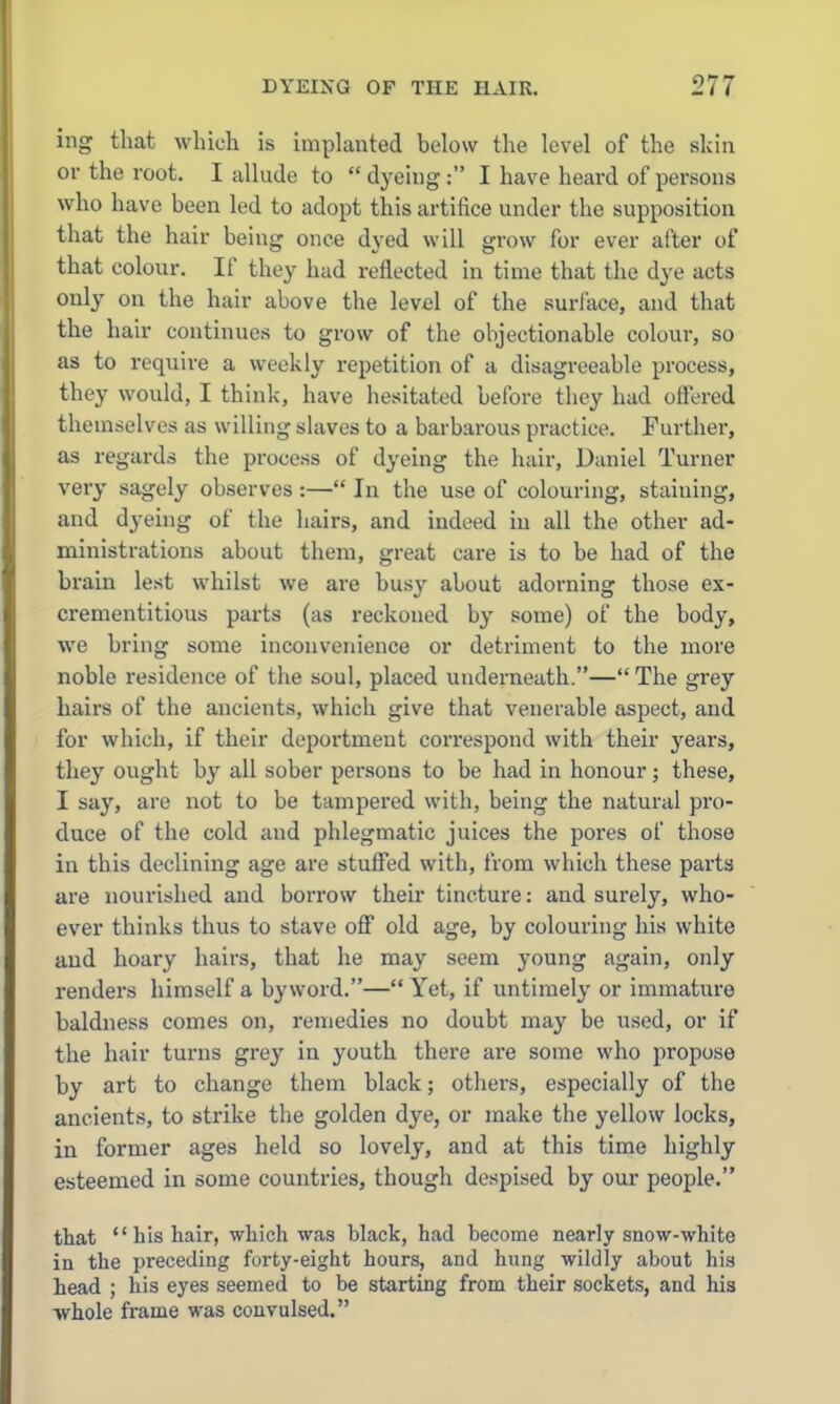 ing that winch is Implanted below the level of the skin or the root. I allude to dj'cing: I have heard of persons who have been led to adopt this artifice under the supposition that the hair being once dyed will grow for ever after of that colonr. If they had reflected in time that the dye acts only on the hair above the level of the surface, and that the hair continues to grow of the objectionable colour, so as to require a weekly repetition of a disagreeable process, they would, I think, have hesitated before they had ottered themselves as willing slaves to a barbarous practice. Further, as regards the process of dyeing the hair, Daniel Turner very sagely observes :— In the use of colouring, staining, and dyeing of the hairs, and indeed in all the other ad- ministrations about them, great care is to be had of the brain lest whilst we are busy about adorning those ex- crementitious parts (as reckoned by some) of the body, we bring some inconvenience or detriment to the more noble residence of the soul, placed underneath.— The grey hairs of the ancients, which give that venerable aspect, and for which, if their deportment correspond with their j'ears, they ought by all sober persons to be had in honour; these, I say, are not to be tampered with, being the natural pro- duce of the cold and phlegmatic juices the pores of those in this declining age are stuffed with, from which these parts are nourished and borrow their tincture: and surely, who- ever thinks thus to stave off old age, by colouring his white and hoary hairs, that he may seem J'oung again, only renders himself a byword.— Yet, if untimely or immature baldness comes on, remedies no doubt may be used, or if the hair turns grey in youth there are some who propose by art to change them black; others, especially of the ancients, to strike the golden dye, or make the yellow locks, in former ages held so lovely, and at this time highly esteemed in some countries, though despised by our people. that  his hair, which was black, had become nearly snow-white in the preceding forty-eight hours, and hung wildly about hia head ; his eyes seemed to be starting from their sockets, and his whole frame was convulsed.