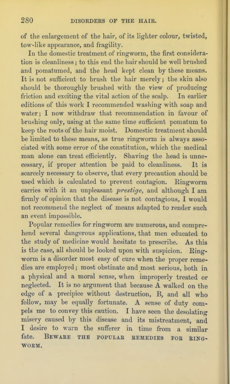 of the enlargement of the hair, of its lighter colour, twisted, tow-like appearance, and fragility. In the domestic treatment of ringworm, the first considera- tion is cleanliness; to this end the hair should be well brushed and pomatumed, and the head kept clean by these means. It is not sufficient to brush the hair merely; the skin also should be thoroughly brushed with the view of producing friction and exciting the vital action of the scalp. In earlier editions of this work I recommended washing with soap and water; I now withdraw that recommendation in favour of brushing only, using at the same time sufficient pomatum to keep the roots of the hair moist. Domestic ti-eatment should be limited to these means, as true ringworm is always asso- ciated with some error of the constitution, which the medical man alone can treat efficiently. Shaving the head is unne- cessary, if proper attention be paid to cleanliness. It is scarcely necessary to observe, that every precaution should be used which is calculated to prevent contagion. Ringworm carries with it an unpleasant prestige, and although I am firmly of opinion that the disease is not contagious, I would not recommend the neglect of means adapted to render such an event impossible. Popular remedies for ringworm are numerous, and compre- hend several dangerous applications, that men educated to the study of medicine would hesitate to prescribe. As this is the case, all should be looked upon with suspicion. Ring- worm is a disorder most easy of cure when the proper reme- dies are employed; most obstinate and most serious, both in a physical and a moral sense, when improperly treated or neglected. It is no argument that because A walked on the edge of a precipice without destruction, B, and all who follow, may be equally fortunate. A sense of duty com- pels me to convey this caution. I have seen the desolating misery caused by this disease and its mistreatment, and I desire to warn the suflferer in time from a similar fixte. Beware the popular remedies for ring- worm.