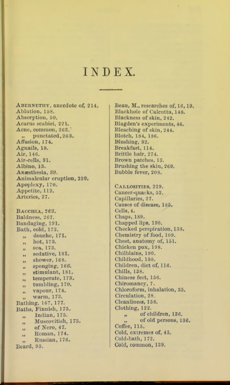 INDEX. Abernetht, anecdote of, 214, Ablution, 15S. Absorption, 60. Acarus scabiei, 221. Acne, common, 263. „ punctated, 263. Affusion, 174. Agnails, 18. Air, 146. Air-cells, 31. Albino, 13. Ansesthesia, Z9. Animalcnlar eruption, 520, Apoplexy, 170. Appetite, 112. Arteries, 27. Bacchia, 263. Baldness, 267. Bandaging, 191, Bath, cold, 172. „ douche, 171. „ hot, 17 3. „ sea, 173. „ sedative, 181- „ shower, 168. „ eponging, 166. „ stimulant, 181. „ temperate, 173. „ tnmbling, 170. „ vapour, 174. „ warm, 173. Bathing. 167, 177. Baths, Finnish, 175. „ Indian, 175. „ Muscovitish, 175. „ of Nero, 47. „ Roman, 174. „ Kussian, 176. Beard, 93. Beau, M., researches of, IC, 19. Blackhole of Calcutta, 148. Blackness of skin, 242. Blagden's experiments, 46. Bleaching of skin, 244. Blotch, 184, 186. Blushing, 32. Breakfast, 114. Brittle hair, 274. Brown patches, 13. Brushing the skin, 269. Bubble fever, 208. Callosities, 229. Cancer-quacks, 52. Capillaries, 2 7. Causes of disease, 185. CeUs, 4, Chaps, 189. Chapped lips, 190. Checked perspiration, 138. Chemistry of food, 109. Chest, anatomy of, 151. Chicken pox, 198. Chilblains, 190. Childhood, 150. Children, diet of, 116. Chills, 138. Chinese feet, 156. Chiromancy, 7. Chloroform, inhalation, 35. Circulation, 28. Cleanliness, 158. Clothing, 122. „ of children, 13G. „ of old persons, 136. Coffee, 115. Cold, extremes of, 45. Cold-bath, 172. Cold, common, 139.