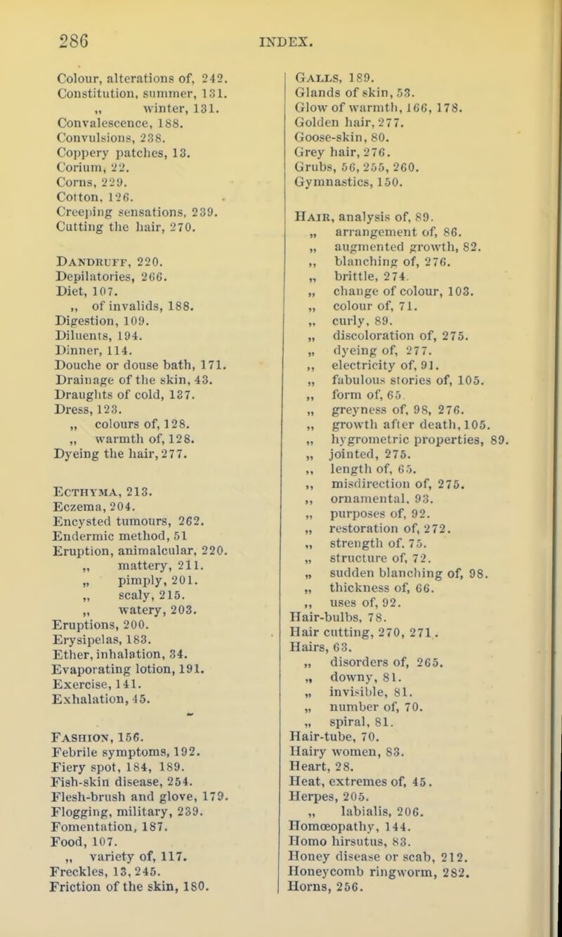 Colour, alterations of, 242. Constitution, summer, 131. „ \vinter, 131. Convalescence, 188. Convulsions, 238. Coi)pery patches, 13. Corium, 22. Corns, 229. Cotton. 126. Creeping sensations, 239. Cutting the hair, 270. Dandruff, 220. Depilatories, 2(!6. Diet, 107. „ of invalids, 188. Digestion, 109. Diluents, 194. Dinner, 114. Douche or douse bath, 171. Drainage of the skin, 43. Drauglits of cold, 137. Dress, 123. „ colours of, 128. „ warmth of, 128. Dyeing the hair, 277. Ecthyma, 213. Eczema, 204. Encysted tumours, 262. Endermic method, 51 Eruption, animalcular, 220. „ mattery, 211. „ pimply, 201. „ scaly, 215. „ watery, 203. Eruptions, 200. Erysipelas, 183. Ether, inhalation, 34. Evaporating lotion, 191. Exercise, 141. Exhalation, 45. Fashion, 156. Febrile symptoms, 192. Fiery spot, 184, 189. Fish-skin disease, 254. Flesh-brush and glove, 179. Flogging, military, 239. Fomentation, 187. Food, 107. ,, variety of, 117. Freckles, 13, 245. Friction of the skin, 180. Galls, 189. Glands of skin, 53. Glow of warmth, 1C6, 178. Golden hair, 277. Goose-skin, 80. Grey hair, 2 76. Grubs, 56, 255, 260. Gymnastics, 150. Hair, analysis of, 89. „ arrangement of, 86. „ augmented growth, 82. ,, blanching of, 276. „ brittle, 2 74. „ change of colour, 103. „ colour of, 71. „ curly, 89. „ discoloration of, 275. „ dyeing of, 277. ,, electricity of, 91. „ fabulous stories of, 105. „ form of, 65 „ greyness of, 98, 276. „ growth after death, 105. „ hygrometric properties, I „ jointed, 275. ,, length of, 65. ,, misdirection of, 275. ,, ornamental. 93. „ purposes of, 92. „ restoration of, 272. „ strengtli of. 70. „ structure of, 72. „ sudden blancliing of, 98. „ thickness of, 66. ,, uses of, 92. Hair-bulbs, 7 8. Hair cutting, 270, 271. Hairs, 63. „ disorders of, 265. „ downy, 81. „ invisible, 81. „ number of, 70. „ spiral, 81. Hair-tube, 70. Hairy women, 83. Heart, 2 8. Heat, extremes of, 45. Herpes, 205. „ labialis, 206. Homoeopathy, 144. Homo hirsutus, 83. Honey disease or scab, 212. Honeycomb ringworm, 282. Horns, 266.