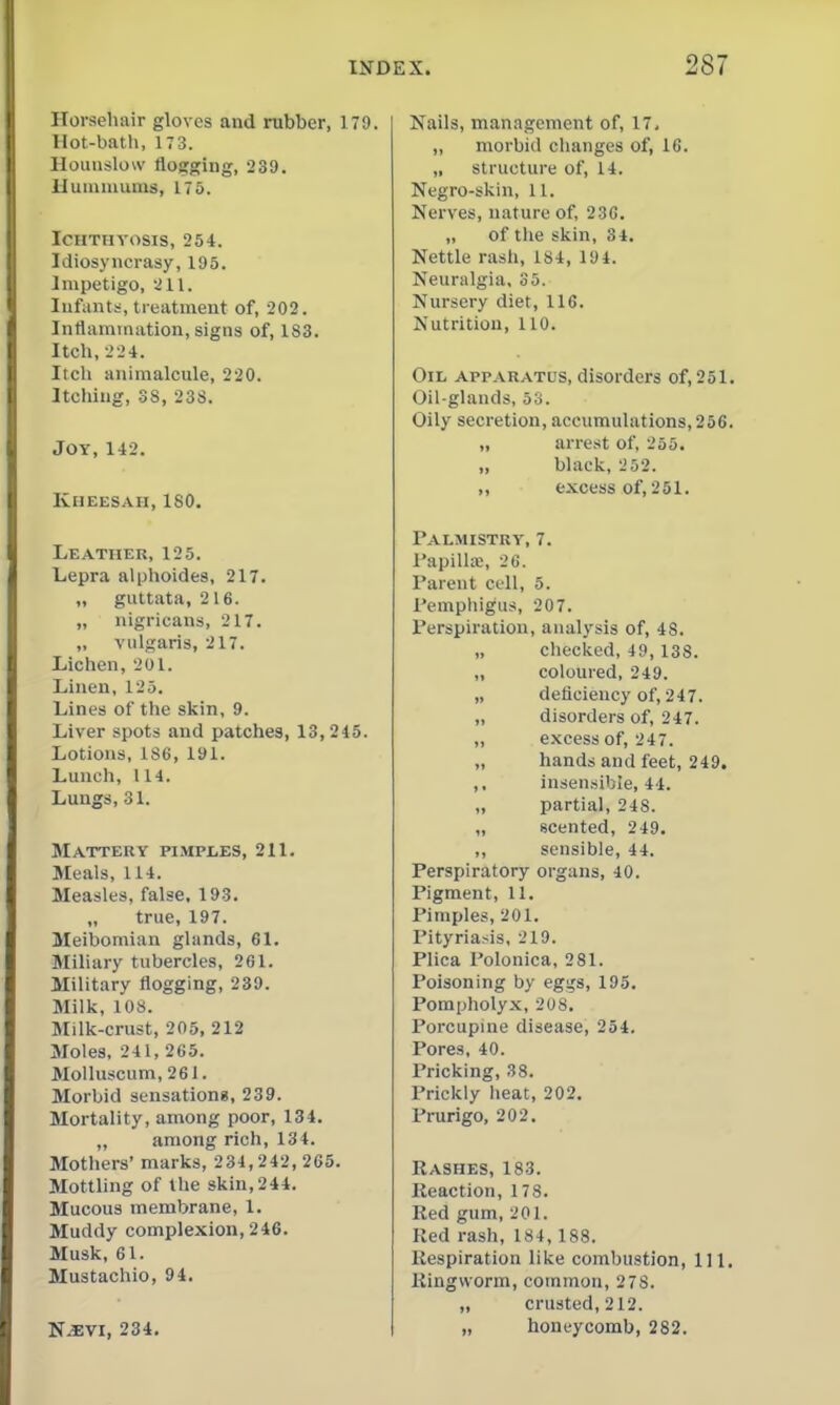 Horsehair gloves and rubber, 179. Hot-bath, 173. Hounslow flogging, 239. Hunmiums, 175. Ichthyosis, 254. Idiosyncrasy, 195. Impetigo, yil. Infants, treatment of, 202. Inflammation, signs of, 183. Itch, •-'•24. Itcli animalcule, 220. Itching, 38, 238. Joy,142. kheesah, iso. Leather, 125. Lepra alphoides, 217. „ guttata, 216. „ nigricans, 217. „ vulgaris, 217. Lichen, 201. Linen, 125. Lines of the skin, 9. Liver spots and patches, 13,245. Lotions, 186, 191. Lunch, 114. Lungs, 31. Mattery pimples, 211. Meals, 114. Measles, false. 193. true, 197. Meibomian glands, 61. Miliary tubercles, 261. Military flogging, 239. Milk, 108. Milk-crust, 205, 212 Moles, 241, 265. Molluscum,261. Morbid sensationg, 239. Mortality, among poor, 134. „ among rich, 134. Mothers' marks, 234,242, 265. Motthng of the skin, 244. Mucous membrane, 1. Muddy complexion, 246. Musk, 61. Mustachio, 94. N^VI, 234, Nails, management of, 17. ,, morbid changes of, 16. „ structure of, 14. Negro-skin, 11. Nerves, nature of, 236. „ of the skin, 34. Nettle rash, 184, 194. Neuralgia. 35. Nursery diet, 116. Nutrition, 110. Oil apparatus, disorders of, 251. Oil-glands, 63. Oily secretion, accumulations, 256. „ arrest of, 255. „ black, 2 52. ,, excess of, 251. Palmistry, 7. I'apilla;, 20. Parent cell, 5. Pemphigus, 207. Perspiration, analysis of, 48. „ checked, 49, 138. „ coloured, 249. „ deficiency of, 247. „ disorders of, 247. ,, excess of, 247. „ hands and feet, 249. ,, insensible, 44. „ partial, 248. „ scented, 249. ,, sensible, 44. Perspiratory organs, 40. Pigment, 11. Pimples, 201. Pityria.-is, 219. Plica Polonica, 281. Poisoning by eggs, 195. Pompholyx, 208. Porcupine disease, 254. Pores, 40. Pricking, 38. Prickly heat, 202. Prurigo, 202. Rashes, 183. Reaction, 178. Red gum, 201. Red rash, 184, 188. Respiration like combustion, 111. Ringworm, common, 278. „ crusted, 212. „ honeycomb, 282.