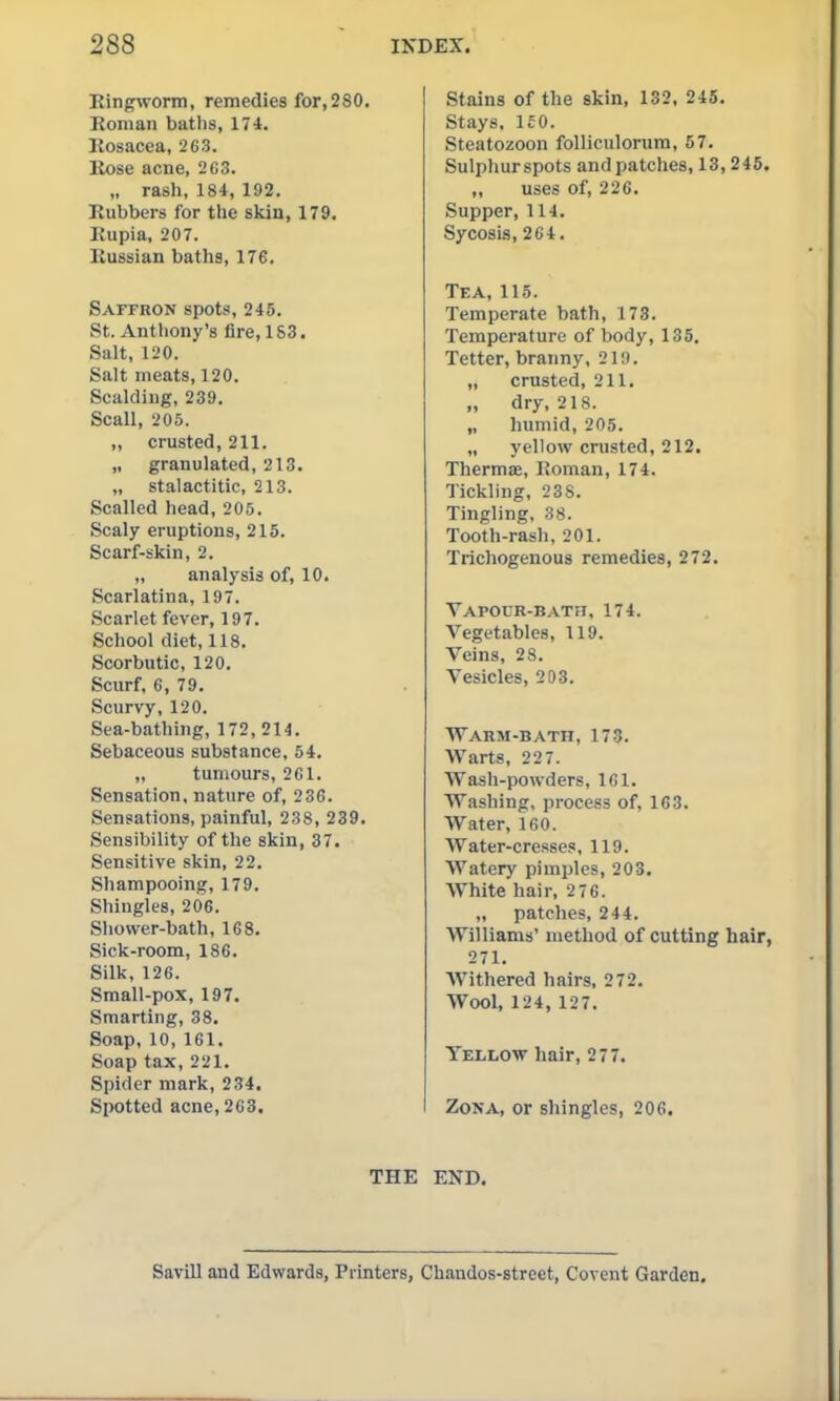 Eingworm, remedies for,280, Roman baths, 174. Rosacea, 263. Rose acne, 2G3. „ rash, 184, 192. Rubbers for the skin, 179. Rupia, 207. Russian baths, 176. Saffron spots, 245. St. Anthony's fire, 1 S3. Salt, 120. Salt meats, 120. Scalding, 239. Scall, 206. „ crusted, 211. „ granulated, 213. „ stalactitic, 213. Scalled head, 205. Scaly eruptions, 215. Scarf-skin, 2. „ analysis of, 10. Scarlatina, 197. Scarlet fever, 197. School diet, 118. Scorbutic, 120. Scurf, 6, 79. Scurvy, 120. Sea-bathing, 172, 214. Sebaceous substance, 54. „ tumours, 2C1. Sensation, nature of, 236. Sensations, painful, 238, 239. Sensibility of the skin, 37. Sensitive skin, 22. Shampooing, 179. Shingles, 206. Shower-bath, 168. Sick-room, 186. Silk, 126. Small-pox, 197. Smarting, 38. Soap, 10, 161. Soap tax, 221. Spider mark, 234. Spotted acne, 2C3. THE Stains of the skin, 132, 245. Stays, IcO. Steatozoon folUciilorum, 57. Sulphurspots and patches, 13,245. „ uses of, 226. Supper, 114. Sycosis, 264. Tea, 115. Temperate bath, 178. Temperature of body, 135. Tetter, branny, 219. „ crusted, 211. „ dry, 218. „ humid, 205. „ yellow crusted, 212. Therma;, Roman, 174. Tickling, 238. Tingling, 38. Tooth-rash, 201. Trichogenous remedies, 272. Vapour-bath, 174. Vegetables, 119. Veins, 28. Vesicles, 203. Warm-bath, 173. Warts, 227. Wash-powders, 161. Washing, process of, 163. Water, 160. Water-cresses, 119. Watery pimples, 203. White hair, 2 76. „ patches, 244. Williams' method of cutting hair, 271. Withered hairs, 272. Wool, 124, 127. Yellow hair, 277. Zona, or shingles, 206. END. Savill and Edwards, Printers, Chandos-street, Covent Garden,