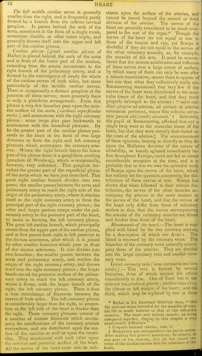 The left viiddle cardiac nerve is generally smaller lliaii the nglit, and is frequently partly formed by a branch from the inferior cervical ganglion. It passes behind the arch of the aorta, sometimes in the form of a single trunk, soinetnnes double, at other times triple, and generally throws itself into the upper and left part of the cardiac plexus. Cardiac plexus (great cardiac plexus of Haller) is placed behnid the arch of the aorta and in front of the lower part of the trachea, extending from the arteria innominata to the right branch of the pulmonary artery, and is formed by the convergence of nearly the whole of the cardiac nerves of both sides, but more particularly of the middle cardiac nerves. There is occasionally a distinct ganglion at the junction of these nerves; more generally there is only a plexiform arrangement. From this plexus a very few branches pass upon the ante- rior surface of the aorta (cardiaci supei-ficiules aorta), and anastomose with the right coronary plexus : some twigs also pass backwards to anastomose with the bronchial plexuses. By far the greater part of the cardiac plexus pro- ceeds to the heart in the form of two large divisions to form the right and left coronary plexuses which accompany the coronary arte- ries. Where the right branch leaves the lower part of the plexus there is a gangliform swelling (ganglion of Wrisberg), which is occasionally, however, very indistinct. This ganglion fur- nishes the greater part of the superficial plexus of the aorta which we have just described. This great right cardiac branch divides into two parts; the smaller passes between the aorta and pulmonary artery to reach the right side of the origin of the pulmonary artery, where it attaches itself to the right coronary artery to form the principal part of the right coronary plexus; the other and larger portion creeps under the pul- monary artery to the posterior part of the heart, to assist in forming the left coronary plexus. The great left cardiac branch, which principally comes from the upper part of the cardiac plexus, and at first passes from right to left posterior to the ductus arteriosus, after which it is joined by other smaller branches which pass in front of the ductus arteriosus. It also divides into two branches ; the smaller passes between the aorta and pulmonary artery, and reaches the origin of the right coronary artery, and throws itself into the right coronary plexus ; the larger bends round the posterior surface of the pulmo- nary artery to reach the left coronary artery, where it forms, with the larger branch of the right, the left coronary plexus. There is thus a free interchange of filaments between the nerves of both sides. The left coronary plexus is considerably larger than the right, in propor- tion as the left side of the heart is thicker than the right. These coronary plexuses consist of a number of minute filaments which accom- pany the ramifications of the coronary arteries everywhere, and are distributed upon the sur- face of the auricles as well as upon the ventri- cles. They anastomose with each other upon the antf^rior and posterior surface of the heart. All the nerves of the heart enter into its sub- stance upon the surface of the arteries, and cannot be traced beyond the second or third division of the arteries. The nerves of the heart are generally considered to be small com- pared to the size of the organ.* Though the nerves of the heart are not equal in size to those of the tongue and eye, yet Scarpa is doubtful if they are not equal to the nerves of the other voluntary muscles, as, for example, the muscles of the arm. It must be remem- bered that the minute subdivision and diffusion of these nerves over a large extent of surface, by which many of them can only be seen after a minute examination, causes them to appear of less size than what they collectively really are. Soemmerring maintained that very few of the nerves of the heart were distributed to the mus- cular tissue of the heart, and that they more properly belonged to the arteries :  nervi car- diaci proprie ad arterias, ad aortam et aiterias coronarias pertinent, eaque filia subtilia nervo- rum parum sibi (cordi) constant.! Behrends, the pupil of Soemmerring, affirmed that not a single twig went to the muscular tissue of the heart, but that they were entirely distributed on the coats of the arteries.J The announcement of these opinions, bearing so directly as they do upon the Hallerian doctrine of the nature of irritability, so keenly agitated immediately be- fore throughout Europe, could not fail to create considerable sensation at the time, and it is probable that to this we owe the splendid work of Scarpa upon the nerves of the heart, which has entirely set the question concerning the dis- tribution of these nerves at rest. Scarpa has shown that when followed to their minute dis- tribution, the nerves of the other muscles ac- company the arteries in the same manner as the nerves of the heart, and that the nerves of the heart only differ from those of voluntary motion in this, that the nerves accompanying the arteries of the voluntary muscles are firmer and thicker than those of the heart. Bloodvessels of the heart.—The heart is sup- plied with blood by the two coronary arteries, for a description of which see Aorta. The blood is returned by die coronary veins. The branches of the coronary veins generally accom- pany those of the arteries. They are divided into the larger coronary vein and smaller coro- nary veins. Great coronary vein (vena coronaria maxima cordis).—This vein is formed by several branches, three of which surpass the others considerably in size. One of these lies m the anterior lonuitudinal groove ; another runs along the obtuse or left margin of the heart; and the third, which may be replaced by two or three • Bichat in his .Anatomio Generalp says,  that the nervous mass intended for the muscles of orga- nic life is ranch inferior to that of the voluntary muscles. The heart and deltoid muscle, on heing compared together, display in this respect a vciy consiflcnible dilTcronce. t Corporis humani labrica, torn. v. , X Disserlatio qua denionslratur cor ncrvis carcre. After making ihis general stateim-nt, he admin, in one part of his treatise, thai he has traced two twigs of the cardiac neives into the substance ot the heart.