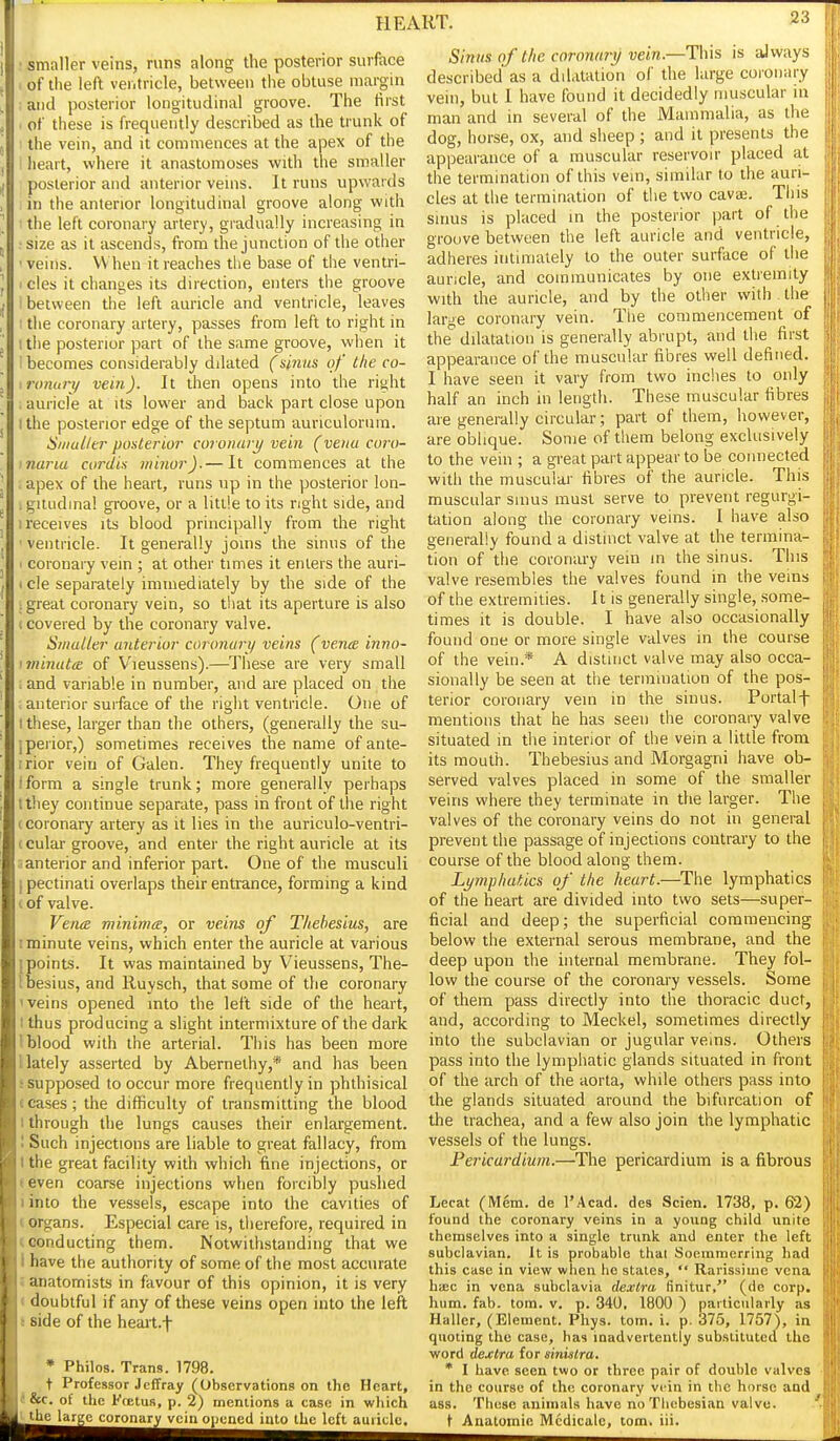 smaller veins, runs along the posterior surface )fthe left ventricle, between the obtuse margin uid posterior longitudinal groove. The first it these is frequently described as the trunk of I lie vein, and it commences at the apex of the leart, where it anastomoses with the smaller posterior and anterior veins. It runs upwards in the anterior longitudinal groove along with the left coronary artery, gradually increasing in size as it ascends, from the junction of the other • veins. When it reaches the base of the ventri- ' cles it changes its direction, enters the groove between the left auricle and ventricle, leaves : the coronary artery, passes from left to right in 1 tlie posterior part of the same groove, when it becomes considerably dilated (sinus of the co- ironuri/ vein). It then opens into the right . auricle at its lower and back part close upon I the posterior edge of the septum auriculorum. Siiiuller posterior coronary vein (vena coiv- inaria cordis minor).— It commences at the apex of the heart, runs up in the posterior lon- .giiudina! groove, or a little to its right side, and 1 receives its blood principally from the right ■ ventricle. It generally joins the sinus of the I coronary vein ; at other times it enters the auri- I cle separately immediately by the side of the 1 great coronary vein, so tliat its aperture is also (covered by the coronary valve. Smaller anterior coronuri/ veins (vena inno- 'ininuta of V'leussens).—^These are very small . and variable in number, and are placed on the . anterior surface of the right ventricle. One of I these, larger than the others, (generally the su- ipeiior,) sometimes receives the name of ante- rrior vein of Galen. They frequently unite to Iform a single trunk; more generally perhaps tthey continue separate, pass in front of the right (Coronary artery as it lies in the auriculo-ventri- (cular groove, and enter the right auricle at its santerior and inferior part. One of the musculi ipectinati overlaps their entrance, forming a kind c of valve. VencB minima, or veins of T/iebesius, are I minute veins, which enter the auricle at various [points. It was maintained by Vieussens, The- Ibesius, and Ruysch, that some of the coronary 'veins opened into the left side of the heart, I thus producing a slight intermixture of the dark 1 blood with the arterial. This has been more 1 lately asserted by Abernethy,* and has been i supposed to occur more frequently in phthisical teases; the difficulty of transmitting the blood I through the lungs causes their enlargement. I Such injections are liable to great fallacy, from I the great facility with which fine injections, or (even coarse injections when forcibly pushed iinto the vessels, escape into the cavities of (organs. Especial care is, therefore, required in (conducting them. Notwithstanding that we I have the authority of some of the most accurate J anatomists in favour of this opinion, it is very « doubtful if any of these veins open into the left i side of the heait.f * Philos. Trans. 1798. t Professor JefFray (Observations on the Heart, tScc. of the Fnetus, p. 2) mentions a case in wliich tthe large coronary vein opuned into the left auiiclc. Sinus of the coronary vein.—This is always described as a dilatation of the large coionary vein, but I have found it decidedly muscular in man and in several of the Mammalia, as the dog, horse, ox, and sheep ; and it presents the appearance of a muscular reservoir placed at the termination of this vein, similar to the auri- cles at the termination of the two cavaj. This sinus is placed in the posterior jiart of the groove between the left auricle and ventricle, adheres intimately to the outer surface of the auricle, and communicates by one extremity with the auricle, and by the other with the large coronary vein. Tiie commencement of the'' dilatation is generally abrupt, and the first appearance of the muscular fibres well defined. I have seen it vary from two inches to only half an inch in length. These muscular fibres are generally circular; part of them, however, are oblique. Some of them belong exclusively to the vein ; a great part appear to be connected with the muscular fibres of the auricle. This muscular sinus must serve to prevent regurgi- tation along the coronary veins. I have also generally found a distinct valve at the termina- tion of the coronary vein in the sinus. This valve resembles the valves found in the veins of the extremities. It is generally single, some- times it is double. I have also occasionally found one or more single valves in the course of the vein.* A distinct valve may also occa- sionally be seen at the termination of the pos- terior coronary vein in the sinus. Portalf mentions that he has seen the coronary valve situated in the interior of the vein a little from its mouth. Thebesius and Morgagni have ob- served valves placed in some of the smaller veins where they terminate in the larger. The valves of the coronary veins do not in general prevent the passage of injections contrary to the course of the blood along them. Lymphatics of the heart.—The lymphatics of the heart are divided into two sets—super- ficial and deep; the superficial commencing below the external serous membrane, and the deep upon the internal membrane. They fol- low the course of the coronary vessels. Some of them pass directly into the thoracic duct, and, according to Meckel, sometimes directly into the subclavian or jugular veins. Others pass into the lymphatic glands situated in front of the arch of the aorta, while others pass into the glands situated around the bifurcation of the trachea, and a few also join the lymphatic vessels of the lungs. Pericardium.—The pericardium is a fibrous Lecat (Mem. de I'Acad. des Scien. 1738, p. 62) found the coronary veins in a young child unite themselves into a single trunk and enter the left subclavian. It is probable thai Soeramerring liad this case in view when he states,  Rarissiine vena hiEc in vena subclavia dexCra finitur, (de corp. hum. fab. tom. v. p. 340, 1800 ) particularly as Haller, (Element. Phys. tom. i. p. 375, 1757), in quoting the case, has inadvertently substituted the word dejclra for sinistra. * I have seen two or three pair of double valves in the course of the coronary vein in the horse and ass. These animals have no Thebesian valve. t Aaatoniie Mcdicalc, tom. iii.