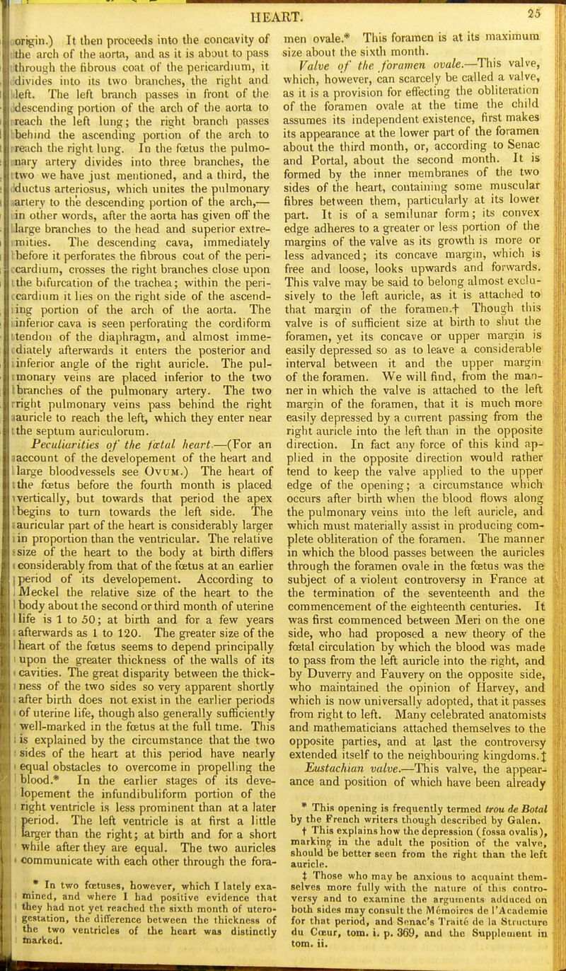 26 origin.) It then proceeds into the concavity of lithe arch of the aorta, and as it is about to pass ilthrough the fibrous coat of the pericardium, it lidivides into its two branches, the right and left. The left branch passes in front of the descending portion of the arch of the aorta to preach the left lung; the right branch passes bbehind the ascending portion of the arch to preach the right lung. In the foetus the pulmo- nnary artery divides into three branches, the ttwo we have just mentioned, and a third, the liductus arteriosus, which unites the pulmonary iarlery to the descending portion of the arch,— lin other words, after the aorta has given off the IJarge branches to the head and superior extre- imities. The descending cava, immediately I before it perforates the fibrous coat of the peri- icardium, crosses the right branches close upon itlie bifurcation of the trachea; within the peri- ccardium it lies on the right side of the ascend- ling portion of the arch of the aorta. The ^inferior cava is seen perforating the cordiform Mendon of the diaphragm, and almost imme- cdiately afterwards it enters the posterior and i inferior angle of the right auricle. The pul- tmonary veins are placed inferior to the two Ibranches of the pulmonary artery. The two rright pulmonary veins pass behind the right aauricle to reach the left, which they enter near tthe septum auriculorum. Peculiarities of the i'actal heart.—(For an aaccount of the developement of the heart and large bloodvessels see Ovum.) The heart of ithe foetus before the fourth month is placed 1 vertically, but towards that period the apex 1 begins to turn towards the left side. The cEuricular part of the heart is considerably larger lin proportion than the ventricular. The relative ssize of the heart to the body at birth differs • considerably from that of the foetus at an earlier j period of its developement. According to 1 Meckel the relative size of the heart to the 1 body about the second or third month of uterine I life is 1 to 50; at birth and for a few years (afterwards as 1 to 120. The greater size of the 1 heart of the foetus seems to depend principally I upon the greater thickness of the walls of its (Cavities. The great disparity between the thick- I ness of the two sides so very apparent shortly i after birth does not exist in the earlier periods I of uterine life, though also generally sufficiently ' well-marked in the foetus at the full time. This i is explained by the circumstance that the two ! sides of the heart at this period have nearly t equal obstacles to overcome in propelling the 1 blood.* In the earlier stages of its deve- 1 lopement the infundibuliform portion of the 1 right ventricle is less prominent than at a later Eeriod. The left ventricle is at first a little irger than the right; at birth and for a short 'while after they are equal. The two auricles « communicate with each other through the fora- • In two foetuses, however, which I lately exa- I Itained, and where I had posilive evidence that I <hey had not yet reached the sixth month of utero- I gestation, the difference between the thickness of 1 the two ventricles of the heart was distinctly I taarlied. men ovale.* This foramen is at its maximum size about the sixth month. Valve of the foramen ovale—Ti\\s valve, which, however, can scarcely be called a valve, as it is a provision for effecting the obliteration of the foramen ovale at the time the child assumes its independent existence, first makes its appearance at the lower part of the foramen about the third month, or, according to Senac and Portal, about the second month. It is formed by the inner membranes of the two sides of the heart, containing some muscular fibres between them, particularly at its lower part. It is of a semilunar form; its convex edge adheres to a greater or less portion of tiie margins of the valve as its growth is more or less advanced; its concave margin, which is free and loose, looks upwards and forwards. This valve may be said to belong almost exclu- sively to the left auricle, as it is attached to that margin of the foramen.f Though this valve is of sufficient size at birth to shut the foramen, yet its concave or upper margin is easily depressed so as to leave a considerable interval between it and the upper margin of the foramen. We will find, from the man- ner in which the valve is attached to the left margin of the foramen, that it is much more easily depressed by a current passing from the right auricle into the left than in the opposite direction. In fact any force of this kind ap- plied in the opposite direction would rather tend to keep the valve applied to the upper edge of the opening; a circumstance which' occurs after birth when the blood flows along the pulmonary veins into the left auricle, and which must materially assist in producing com- plete obliteration of the foramen. The manner in which the blood passes between the auricles through the foramen ovale in the foetus was the? subject of a violent controversy in France at the termination of the seventeenth and the commencement of the eighteenth centuries. It was first commenced between Meri on the one side, who had proposed a new theory of the foetal circulation by which the blood was made to pass from the left auricle into the right, and by Duverry and Fauvery on the opposite side, who maintained the opinion of Harvey, and which is now universally adopted, that it passes from right to left. Many celebrated anatomists and mathematicians attached themselves to the opposite parties, and at Ust the controversy extended itself to the neighbouring kingdoms. J Etistachian valve.—This valve, the appear- ance and position of which have been already • This opening is frequently termed trou de Botal by the French writers though described by Galen. t This explains how the depression (fossa ovalis), marking in the adult the position of the valve, should be better seen from the right than the left auricle. t Those who may be anxious to acquaint them- selves more fully with the nature of this contro- versy and to examine the arguments adduced on both sides may consult the Memoircs de I'Academie for that period, and Snnac's Traite de la Structure du CoBur, tom. i. p. 369, and the Supplement in