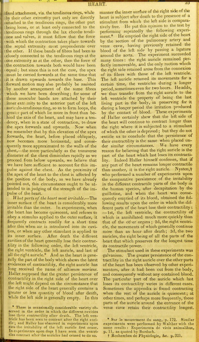 lifixed attachment, vii. the tendinous rinps, wluk by their other extreiTfity part only are directly lattached to tlie tendinous rings, the other part ; being loose, or at least only connected to the . tendinous rings through the lax chordse tendi- neae and valves, it must follow that the force with which the contraction takes place towards the septal extremity must preponderate over the other. If these bands of fibres had been as > closely connected to the tendinous rings at the . one extremity as at the other, then the force of 1 the contraction towards both would have been I equal; but since this is not the case, the apex ■ must be carried forwards at the same time that lit is di-awn upwards towards the base. This I forward motion may also probably be assisted Iby another arrangement of the same fibres • which we have been describing; for some of t these muscular bands are attached by their : inner extr mity to the anterior part of the left 1 auriculo-lendinous ring, so as to form loops, the ; great'jr part of which lie more in front than be- I hind the axis of the heart, and may have a ten- i dency, when in a state of contraction, to draw the apex forwards and upwards. Now when we remember that by this elevation of the apex forwards, the heart, before placed obliquely, now becomes more horizontal, and conse- ' quently more approximated to the walls of the chest,—the more particularly as the transverse diameter of the chest diminishes rapidly as we proceed from below upwards, we believe that we have here sufficient to account for this im- pulse against the chest. As the proximity of the apex of the heart to the chest is affected by the position of the body, as we have already pointed out, this circumstance ought to be at- tended to in judging of the strength of the im- pulse of the heart. W/wt parts of the heart most irritable.—The inner surface nf the heart is considerably more irritable than the outer. In experiments, when the heart has become quiescent, and refuses to obey a stimulus applied to the outer surface, it frequently contracts readily for a short time after this when air is introduced into its cavi- ties, or when any other stimulant is applied to its inner surface. After death the different cavities of the heart generally lose their contrac- tility in the following order, the left ventricle, the right ventricle, the left auricle, and last of all the right auricle.* And as the heart is gene- rally the part of the body which shews the latest evidences of contractility, the right auricle has long received the name of ultimum moriens. Haller supposed that the greater persistence of contractility in the right side of the heart over the left might depend on the circumstance that the right side of the heart generally contains a greater or less quantity of blood after death, while the left side is generally empty. In this • There is orxasionally cotiMderahle variety ob- sorvp.d in the order in which the different cavities lose their contractility after death. The left ven- tricle has been seen to contract after the right auri- cle •, and Haller has observed in experiments upon cats the irritability of the left auricle first cease. In experiments upon dogs I have seen the ventri- cles contract after the auricles had ceased to do so. manner the inner surf^ice of the right side of tlie heart is subject after death to the presence of a stimulant from which the left side is compara- tively free. He put this opinion to the test by performing repeatedly the following experi- ment.* He emptied the right side of the heart by the section of the pulmonary artery and venae cavse, having previously retained the blood of the left side by passing a ligature around the aorta. The experiment succeeded many times: the right auricle remained per- fectly immoveable, and the only motion which the right side retained arose from the connexion of its fibres with those of the left ventricle. The left auricle retained its movements for a certain time, the ventricles during a longer period, sometimes even for two hours. He adds, we thus transfer from the right auricle to the left ventricle the property of being the last living part in the body, in preserving for it during a longer period the irritation produced by the contact of blood. These experiments of Haller certainly shew that the left side of the heart will continue to contract longer than the right where it is subjected to a stimulant of which the other is deprived; but they do not entitle us to conclude that the persistence of their contractility is the same when placed un- der similar circumstances. We have every reason for believing that the right auricle is the part of the heart which last loses its contracti- lity. Indeed Haller himself confesses, that if any part of the heart remains longer contractile than another, it is the right auricle. Nysten,t who performed a number of experiments upon the comparative persistence of the irritability in the different contractile parts of the body in the human species, after decapitation by the guillotine, and when the heart was conse- quently emptied of its blood, obtained the fol- lowing results upon the order in which the dif- ferent parts of the heart lose their contractility i —1st, the left ventricle, the contractility of which is annihilated much more quickly than that of the other organs ; 2d, the right ventri- cle, the movements of which generally continue more than an hour after death; 3d, the two auricles, the right being of all the parts of the heart that which preserves for the longest time its contractile power. The stimulant used in these experiments was galvanism. The greater persistence of the con- tractility in the right auricle over the other parts of the heart has been observed by other experi- menters, after it had been cut from the body, and consequently without any contained blood. The particular part of the auricle which last loses its contractility varies in different cases. Sometimes the appendix is found contracting when the rest of the auricle is quiescent; at other times, and perhaps more frequently, those parts of the auricle around the entrance of the venae cavae retain their contractility longest. • Sur le mouvement du «ang, p. 172. Similar experiments were performed by Walther with the same results : Experimenta de vivis animalibus, p. 11, as quoted by Burdach. t Rccherches dc Physiologic, &c. p. 321.