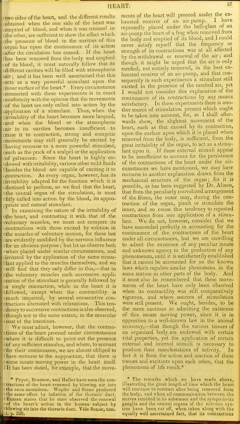 ttwo sides of the heart, and the different results < obtained when the one side of tlie heart was I emptied of blood, and when it was retained in I the other, are suthcient to shew the effect which the presence of blood in the cavities of this orgun has upon the continuance of its action after the circulation has ceased. If the heart i has been removed from the body and emptied I of its blood, it must naturally follow that its tdifferent cavities will be tilled with atmospheric jair; and it has been well ascertained that this acts as a very powerful stimulant upon the inner surface of the heart* Every circumstance .connected with these experiments is in exact I conformity with the opinion that the movements I of the heart are only called into action by the : application of a stimulant. Thus, when the ! irritability of the heart becomes more languid, and when the blood or the atmospheric .air in its cavities becomes insufficient to rraise it to contraction, strong and energetic I movements may still generally be excited by 1 having- recourse to a more powerful stimulant, • such as the prick of a scalpel or the application (of galvanism. Since the heart is highly en- (dowed with irritability, various other mild fluids 1 besides the blood are capable of exciting it to (contraction. As every organ, however, has its i irritability adapted for the function which it is (destined to perform, so we find that the heart, (the central organ of the circulation, is most I fitly called into action by the blood, its appro- ipriate and natural stimulant. In examining the nature of the irritability of I the heart, and contrasting it with that of the ivoluntary muscles, we must not compare its (Contractions with those excited by volition in (the muscles of voluntai-y motion, for these last ;are evidently modified by the nervous influence I for an obvious purpose; but let us observe both '■when placed under similar circumstances, and i irritated by the application of the same stimu- llant applied to the muscles themselves, and we 1 will find that they only differ in this,—that in (the voluntary muscles each successive appli- (cation of the stimulant is generally followed by ;a single contraction, while in the heart it is 1 followed, except when the contractility is imuch impaired, by several consecutive con- t tractions alternated with relaxations. This ten- (dency to successive contractions is also observed, (though not to the same extent, in the muscular (coat of the intestines. We must admit, however, that the contrac- ttions of the heart proceed under circumstances iwhere it is difficult to point out the presence (of any sufficient stimulus, and where, to account (for their continuance, we are almost obliged to I have recourse to the supposition, that there is ! some innate moving power in the heart itself. 1 It has been stated, for example, that the move- • Peyer, Brunner, and Haller have seen the con- ttractions of the heart renewed by blowing air into t the cava ascendens. Wepfer and Steno produced I the same effect by inflation of the thoracic duct. I Enman states that he once observed the renewal oof the heart's action in the human subject by hblowing air into the thoracic duct. Vide Scnac, tom. i. D. 326. ments of the heart will proceed under the ex- hausted receiver of an air-pump. I have repeatedly placed under the bell-glass of an air-pump the heart of a frog when removed from the body and emptied of its blood, and I could never satisfy myself that tlie frequency or strength of its contractions was at all affected by the withdrawal or renewal of the air; and though it might be urged that the air is only rarefied, not entirely removed, in the best ex- hausted receiver of an air-pump, and that con- sequently in such experiments a stimulant still existed in the presence of the rarefied air, yet I would not consider this explanation of the continuance of its contractions by any means satisfactory. In these experiments there is ano- ther source of stimulation present which ought to be taken into account, for, as I shall after- wards shew, the slightest movement of the heart, such as that caused by its contraction, upon the surface upon which it is placed when removed from the body, is sufficient, from the great irritability of the organ, to act as a stimu- lant upon it. If these external stimuli appear to be insufficient to account for the persistence of the contractions of the heart under tiie cir- cumstances we have mentioned, we may have recourse to another explanation drawn from the mechanical structure of the organ; for it is possible, as has been suggested by Dr. Alison, that from the peculiarly convoluted arrangement of the fibres, the outer may, during the con- traction of the organ, pinch or stimulate the inner, and so cause this tendency to repeated contractions from one application of a stimu- lant. We do not, however, consider that we have succeeded perfectly in accounting for the continuance of the contractions of the heart under all circumstances, but we are unwilling to admit the existence of any peculiar innate and unknown agency in the production of any phenomenon, until it is satisfactorily established that it cannot be accounted for on the known laws which regulate similar phenomena in the same texture in other parts of the body. And it must also be remembered that these move- ments of the heart have only been observed when its contractility was still comparatively vigorous, and where sources of stimulation were still present. We ought, besides, to be the more cautious in admitting the existence of this innate moving power, since it is in opposition to a well-known law in the animal economy,—that though the various tissues of an organized body are endowed with certain vital properties, yet the application of certain external and internal stimuli is necessary to produce their manifestations of activity. In fact it is from the action and reaction of these tissues and excitants upon each other, that the phenomena of life result.* * The remarks which we have made above, illustrating the great length of time which the heart will conlinue to contract after being removed from the body, and when all communication between the nerves ramified in its substance and the synipathotic ganglia and the central organs of ths ni'rvous sys- tem have been cut off, when taken along with the eciually well ascertained fact, that its contractions