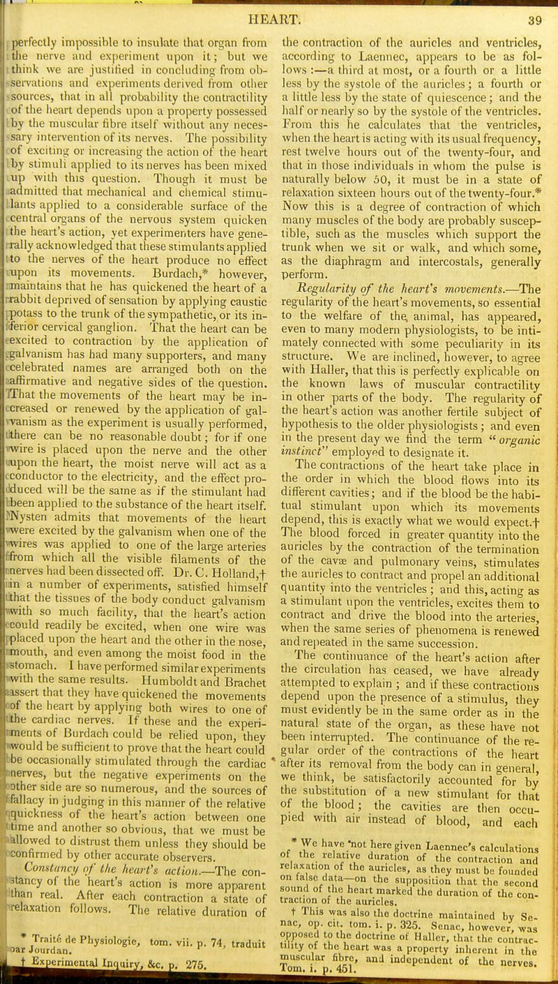 j perfectly impossible to insulate that organ fi-om I the nerve and experiment upon it; but we I think we are justified in concluding from ob- >servations and experiments derived from otiier ssources, that in all probability the contractility I of the heart depends upon a property possessed by the muscidar fibre itself without any neces- ~sary intervention of its nerves. The possibility lOf exciting or increasing the action of the heart 'by stimuli applied to its nerves has been mixed up with this question. Though it must be admitted that mechanical and chemical stimu- ilants applied to a considerable surface of the ccentral organs of the nervous system quicken ithe heart's action, yet experimenters have gene- rrally acknowledged that these stimulants applied ito the nerves of the heart produce no effect Lupon its movements. Burdach,* however, maintains that he has quickened the heart of a . rabbit deprived of sensation by applying caustic ■.potass to the trunk of the sympathetic, or its in- tferior cervical ganglion. That the heart can be eexcited to contraction by the application of cgalvanism has had many supporters, and many ccelebrated names are arranged both on the aafBrmative and negative sides of the question. TThat the movements of the heart may be in- ccreased or renewed by the application of gal- wanism as the experiment is usually performed, tithere can be no reasonable doubt; for if one vwire is placed upon the nerve and the other uupon the heart, the moist nerve will act as a cconductor to the electricity, and the effect pro- ilduced will be the same as if the stimulant had ibeen applied to the substance of the heart itself. I'Nysten admits that movements of the heart vweie excited by the galvanism when one of the viwires was applied to one of the large arteries fifrom which all the visible filaments of the ntierves had been dissected off. Dr. C. Holland,! iiin a number of experiments, satisfied himself tihat the tissues of the body conduct galvanism Hwith so much facility, thai the heart's action ccould readily be excited, when one wire was pplaced upon the heart and the other in the nose, nmouth, and even among the moist food in the sBtomach. I have performed similar experiments «with the same results. Humboldt and Brachet lassert that they have quickened the movements oof the heart by applying both wires to one of Ikhe cardiac nerves. If these and the experi- ntnents of Burdach could be relied upon, they viwould be sufficient to prove that the heart could bbe occasionally stimulated through the cardiac * nnerves, but the negative experiments on the oother side are so numerous, and the sources of Hallacy in judging in this manner of the relative qquickness of the heart's action between one titime and another so obvious, that we must be iWlowed to distrust them unless they should be wonfirmed by other accurate observers. Comtann/ of the heart's action.—The con- stancy of the heart's action is more apparent fthan real. After each contraction a state of trelaxation follows. The relative duration of * Traite de Physiologic 'oar Jourdan. torn. vii. p. 74, traduit Ex^imcntal Inquiry. &c. p. 275. the contraction of the auricles and ventricles, according to Laennec, appears to be as fol- lows :—a third at most, or a fourth or a little less by the .systole of the auricles ; a fourth or a little less by the state of quiescence; and the half or nearly so by the systole of the ventricles. From this he calculates that the ventricles, when the heart is acting with its usual frequency, rest twelve hours out of the twenty-four, and that in those individuals in whom the pulse is naturally below oO, it must be in a state of relaxation sixteen hours out of the twenty-four.* Now this is a degree of contraction of which many muscles of the body are probably suscep- tible, such as the muscles which support the trunk when we sit or walk, and which some, as the diaphragm and intercostals, generally perform. Kegularity of the heart's movements.—The regularity of the heart's movements, so essential to the welfere of the, animal, has appeared, even to many modern physiologists, to be inti- mately connected with some peculiarity in its structure. We are inclined, however, to agree with Haller, that this is perfectly explicable on the known laws of muscular contractility in other parts of the body. The regularity of the heart's action was another fertile subject of hypothesis to the older physiologists; and even in the present day we find the term  organic instinct employed to designate it. The contractions of the heart take place in the order in which the blood flows into its different cavities; and if the blood be the habi- tual stimulant upon which its movements depend, this is exactly what we would expect.f The blood forced in greater quantity into the auricles by the contraction of the termination of the cavee and pulmonary veins, stimulates the auricles to contract and propel an additional quantity into the ventricles ; and this, acting as a stimulant upon the ventricles, excites them to contract and drive the blood into the arteries, when the same series of phenomena is renewed andrejieated in the same succession. The continuance of the heart's action after the circulation has ceased, we have already attempted to explain ; and if these contractions depend upon the presence of a stimulus, they must evidently be in the same order as in the natural state of the organ, as these have not been interrupted. The continuance of the re- gular order of the contractions of the heart after its removal from the body can in o-eneral we think, be satisfactorily accounted for by the substitution of a new stimulant for that of the blood; the cavities are then occu- pied with air instead of blood, and each * We have -not here given Laennec's calculations of the relative duration of the contraction and relaxation of the auricles, as they must be founded on fa sc data—on the supposition that the second sound of the heart marked the duration of the con. traction of the auricles. t This was also the doctrine maintained bv Se- nac, op. cit torn. i. p. 325. Senac, however, was opposed to the doctrine of Haller, that the contrac- tility ot the heart was a property inherent in the muscular fibre, and independent of the nerves, iom. 1, p, 451.