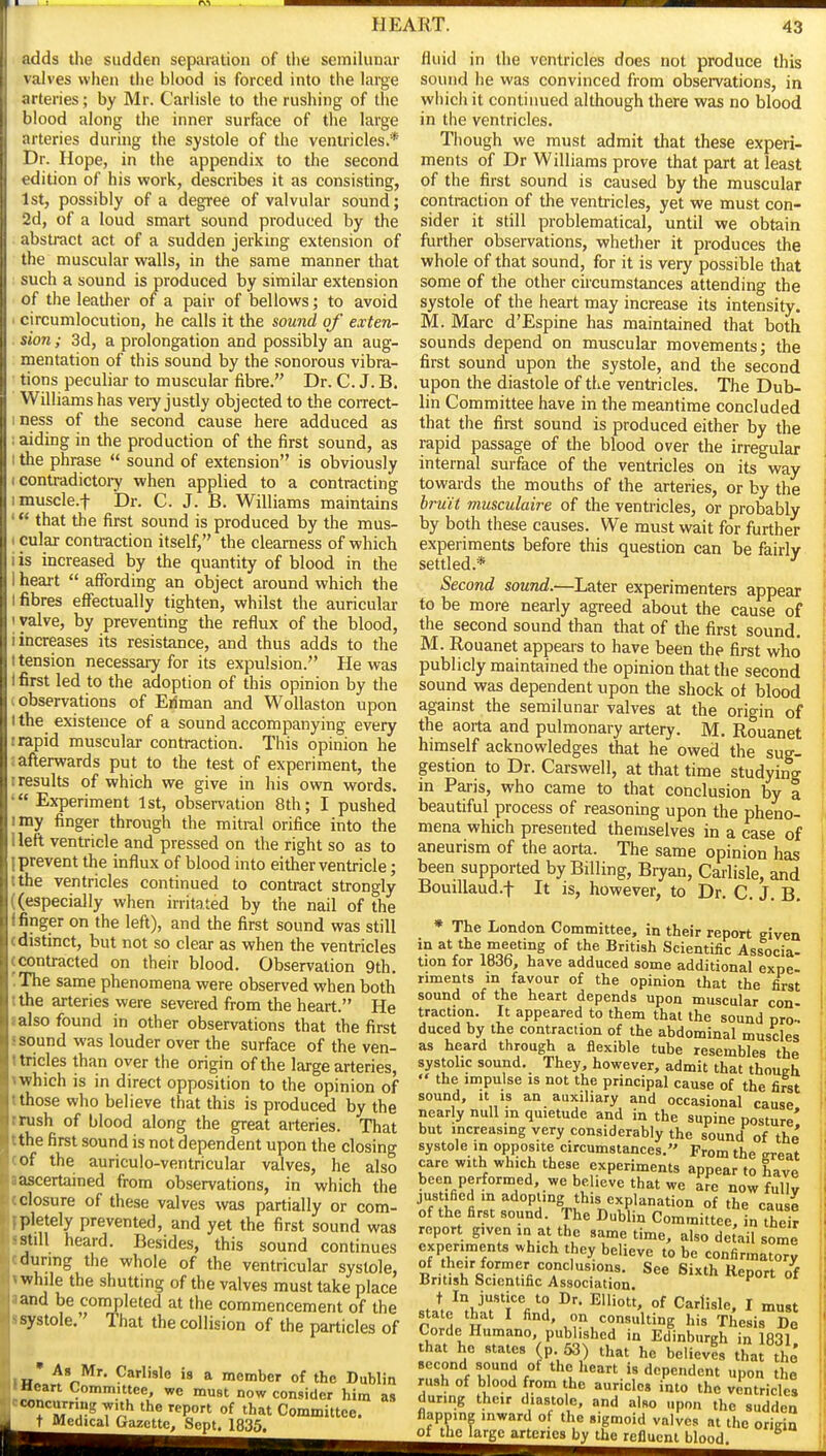 adds the sudden separation of the semilunar valves when the blood is forced into the large arteries; by Mr. Carlisle to the rushing of the blood along the inner surface of the large arteries during the systole of the ventricles.* Dr. Hope, in the appendix to the second edition of his vyork, describes it as consi.sting, 1st, possibly of a degree of valvular sound; 2d, of a loud smart sound produced by the abstract act of a sudden jerking extension of the muscular walls, in the same manner that such a sound is produced by similar extension of the leather of a pair of bellows; to avoid circumlocution, he calls it the sound of exten- sion ; 3d, a prolongation and possibly an aug- mentation of this sound by the sonorous vibra- tions peculiar to muscular fibre. Dr. C. J. B. Williams has very justly objected to the correct- mess of the second cause here adduced as i aiding in the production of the first sound, as I the phrase  sound of extension is obviously I contradictoi-y when applied to a contracting imuscle.t Dr. C. J. B. Williams maintains that the first sound is produced by the mus- 1 cular contraction itself, the clearness of which i is increased by the quantity of blood in the i heart  affording an object around which the I fibres effectually tighten, whilst the auricular I valve, by preventing the reflux of the blood, i increases its resistance, and thus adds to the t tension necessary for its expulsion. He was i first led to the adoption of this opinion by the (Observations of Eiiman and WoUaston upon 1 the existence of a sound accompanying every I rapid muscular contraction. This opinion he : afterwards put to the test of experiment, the I results of which we give in his own words. 'Experiment 1st, observation 8th; I pushed I my finger through the mitral orifice into the ilefl ventricle and pressed on the right so as to 1 prevent the influx of blood into either ventricle; tthe ventricles continued to contract strongly ((especially when irritated by the nail of the I finger on the left), and the first sound was still (distinct, but not so clear as when the ventricles (contracted on their blood. Observation 9th. 'The same phenomena were observed when both tthe arteries were severed from the heart. He lalso found in other observations that the first s sound was louder over the surface of the ven- ttricles than over the origin of the large arteries, »which is in direct opposition to the opinion of tthose who believe that this is produced by the trush of blood along the great arteries. That tthe first sound is not dependent upon the closing (Of the auriculo-ventricular valves, he also -ascertained from observations, in which the closure of these valves was partially or com- pletely prevented, and yet the first sound was still heard. Besides, this sound continues durmg the whole of the ventricular systole, V while the shuttmg of the valves must take place and be completed at the commencement of the systole. That the collision of the particles of in' A* 9''e is a member of the Dublin 'Mean Committee, we must now consider him m - concurring with the report of that Committee. ' t Medical Gazette, Sept. 1835. fluid in the ventricles does not produce this sound he was convinced from observations, in which it continued although there was no blood in the ventricles. Though we must admit that these experi- ments of Dr Williams prove that part at least of the first sound is caused by the muscular contraction of the ventricles, yet we must con- sider it still problematical, until we obtain further observations, whether it produces the whole of that sound, for it is very possible that some of the other circumstances attending the systole of the heart may increase its intensity. M. Marc d'Espine has maintained that both sounds depend on muscular movements; the first sound upon the systole, and the second upon the diastole of the ventricles. The Dub- lin Committee have in the meantime concluded that the first sound is produced either by the rapid passage of the blood over the irregular internal surface of the ventricles on its way towards the mouths of the arteries, or by the hru'it musculaire of the ventricles, or probably by both these causes. We must wait for further experiments before this question can be fairiv settled.* Second sound.—Later experimenters appear to be more neariy agreed about the cause of the second sound than that of the first sound. M. Rouanet appears to have been the first who publicly maintained the opinion that the second sound was dependent upon the shock ot blood against the semilunar valves at the origin of the aorta and pulmonary artery. M. Rouanet himself acknowledges that he owed the sug- gestion to Dr. Carswell, at that time studying m Paris, who came to that conclusion by | beautiful process of reasoning upon the pheno- mena which presented themselves in a case of aneurism of the aorta. The same opinion has been supported by Billing, Bryan, Carlisle, and Bouillaud.f It is, however, to Dr. C. J. B, * The London Committee, in their report given in at the meeting of the British Scientific Associa- tion for 1836, have adduced some additional expe- riments m favour of the opinion that the first sound of the heart depends upon muscular con- traction. It appeared to them thai the sound pro- duced by the contraction of the abdominal muscles as heard through a flexible tube resembles the systolic sound. They, however, admit that thoueh  the impulse is not the principal cause of the first sound. It IS an auxiliary and occasional cause nearly null in quietude and in the supine posture' but increasing very considerably the sound of the systole in opposite circumstances. From the ereat care witli which these experiments appear to have been performed, we believe that we aJe now fully justified m adopting this explanation of the cause of the first sound. The Dublin Committee, In their report given in at the same time, also detail some experiments which they believe to be confirmatory of their former conclusions. See Sixth Report of British Scientific Association J, \^T''i'%^A °f Carlisle, I must state that I find, on consulting his Thesis De Corde Humano, published in Edinburgh in 1831 that ho states (p 53) that he believfs that the rliT f 17*^/* the heart is dependent upon the rush of blood from the auricles into the ventricles during their diastole, and also upon the sudden flapping inward ot the sigmoid valves at the oriein of the larcrc arteries by the refluent blood