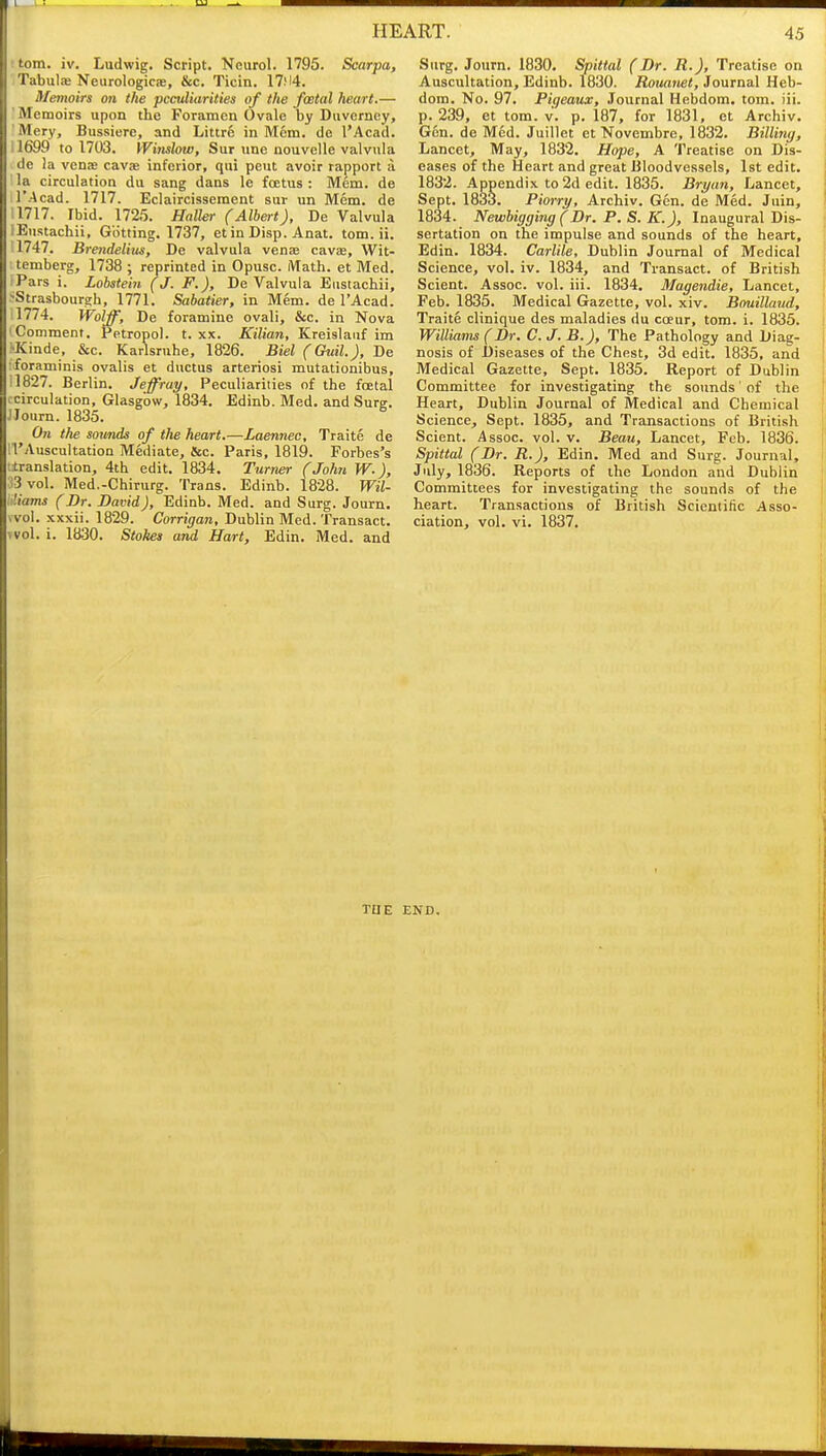 ttom. iv. Ludwig. Script. Neurol. 1795. Scarpa, TabuljB Neurologicas, &c. Ticin. 17!l4. Memoirs on the peculiarities of the foetal heart.— Memoirs upon the Foramen Ovale by Duvcrney, Mery, Bussiere, and Littre in Mem. de I'Acad. 11699 to 1703. VVinslow, Sur une nouvelle valvula de ia vens cavae inferior, qui pent avoir rapport a ' la circulation du sang dans le foetus : Mem. de r.Acad. 1717. Eclaircisseraent sur un Mem. de 1717. Ibid. 1725. Halhr (Albert), De Valvula Eustachii, Getting. 1737, et in Disp. Anat. torn. ii. 1747. Brendelitis, De valvula venas cavas, Wit- temberg, 1738 ; reprinted in Opusc. Math, et Med. Pars i. Lobstein (J. F.), De Valvula Eustachii, ■Strasbourgh, 1771. Sabatier, in Mem. de I'Acad. 1774. Wolff, De foramine ovali, &c. in Nova Comment. Petropol. t. xx. Kilian, Kreislauf im •Kinde, &c. Karlsruhe, 1826. Bid (Ouil.), De foraminis ovalis et ductus arteriosi mutationibus, 1827. Berlin. Jeffray, Peculiarities of the foetal circulation, Glasgow, 1834. Edinb. Med. and Sure. JJourn. 1835. On the sounds of the heart.—Laennec, Traite de ■I'Auscultation Mediate, Sec. Paris, 1819. Forbes's translation, 4th edit. 1834. Turner (John W.), 3 vol. Med.-Chirurg. Trans. Edinb. 1828. Wil- liams (Br. Bavid), Edinb. Med. and Surg. Journ. .vol. xxxii. 1829. Corrigan, Dublin Med. Transact. Nvol. i. ia30. Stokes and Hart, Edin. Med. and Surg. Journ. 1830. Spittal (Br. R.J, Treatise on Auscultation, Edinb. 1830. Rouanet, Journal Heb- dom. No. 97. Pigeaux, Journal Hebdom. torn. iii. p. 239, et torn. v. p. 187, for 1831, et Archiv. Gen. de Med. Juillet et Novembre, 1832. Billing, Lancet, May, 1832. Hope, A Treatise on Dis- eases of the Heart and great Bloodvessels, 1st edit. 1832. Appendix to 2d edit. 1835. Bryan, Lancet, Sept. 1833. Piorry, Archiv. Gen. de Med. Juin, 1834. Newbigging (Br. P. S. K.), Inaugural Dis- sertation on the impulse and sounds of the heart, Edin. 1834. Carlile, Dublin Journal of Medical Science, vol. iv. 1834, and Transact, of British Sclent. Assoc. vol. iii. 1834. Magendie, Lancet, Feb. 1835. Medical Gazette, vol. xiv. Bouillaud, Traite clinique des maladies du coeur, torn. i. 1835. Williams (Br. C. J. B.J, The Pathology and Diag- nosis of Diseases of the Chest, 3d edit. 1835, and Medical Gazette, Sept. 1835. Report of Dublin Committee for investigating the sounds' of the Heart, Dublin Journal of Medical and Chemical Science, Sept. 1835, and Transactions of British Scient. Assoc. vol. v. Beau, Lancet, Feb. 1836. Spittal (Br. R.), Edin. Med and Surg. Journal, July, 1836. Reports of the London and Dublin Committees for investigating the sounds of the heart. Transactions of British Scientific Asso- ciation, vol. vi. 1837. TUE END. i