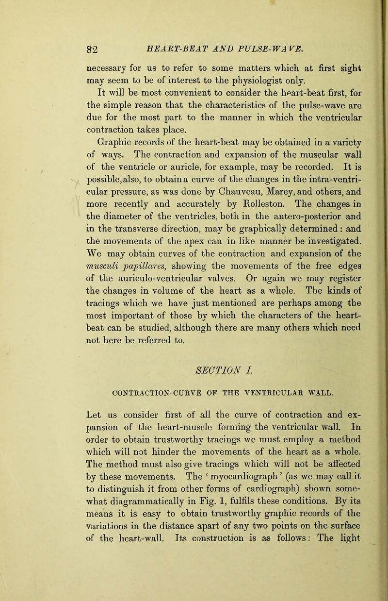 necessary for us to refer to some matters which at first sight may seem to be of interest to the physiologist only. It will be most convenient to consider the heart-beat first, for the simple reason that the characteristics of the pulse-wave are due for the most part to the manner in which the ventricular contraction takes place. Graphic records of the heart-beat may be obtained in a variety of ways. The contraction and expansion of the muscular wall of the ventricle or auricle, for example, may be recorded. It is possible, also, to obtain a curve of the changes in the intra-ventri- cular pressure, as was done by Chauveau, Marey, and others, and more recently and accurately by Rolleston. The changes in the diameter of the ventricles, both in the antero-posterior and in the transverse direction, may be graphically determined: and the movements of the apex can in like manner be investigated. We may obtain curves of the contraction and expansion of the musculi papillares, showing the movements of the free edges of the auriculo-ventricular valves. Or again we may register the changes in volume of the heart as a whole. The kinds of tracings which we have just mentioned are perhaps among the most important of those by which the characters of the heart- beat can be studied, although there are many others which need not here be referred to. SECTION I. CONTRACTION-CURVE OF THE VENTRICULAR WALL. Let us consider first of all the curve of contraction and ex- pansion of the heart-muscle forming the ventricular wall. In order to obtain trustworthy tracings we must employ a method which will not binder the movements of the heart as a whole. The method must also give tracings which will not be affected by these movements. The ‘ myocardiograph ’ (as we may call it to distinguish it from other forms of cardiograph) shown some- what diagrammatically in Fig. 1, fulfils these conditions. By its means it is easy to obtain trustworthy graphic records of the variations in the distance apart of any two points on the surface of the heart-wall. Its construction is as follows: The light