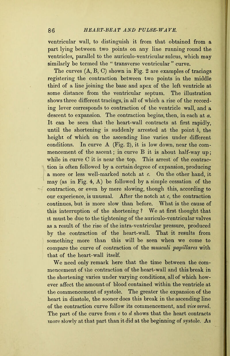 ventricular wall, to distinguish it from that obtained from a part lying between two points on any line running round the ventricles, parallel to the auriculo-ventricular sulcus, which may similarly be termed the “ transverse ventricular ” curve. The curves (A, B, C) shown in Fig. 2 are examples of tracings registering the contraction between two points in the middle third of a line joining the base and apex of the left ventricle at some distance from the ventricular septum. The illustration shows three different tracings, in all of which a rise of the record- ing lever corresponds to contraction of the ventricle wall, and a descent to expansion. The contraction begins, then, in each at a. It can be seen that the heart-wall contracts at first rapidly, until the shortening is suddenly arrested at the point b, the height of which on the ascending line varies under different conditions. In curve A (Fig. 2), it is low down, near the com- mencement of the ascent; in curve B it is about half-way up; while in curve C it is near the top. This arrest of the contrac- tion is often followed by a certain degree of expansion, producing a more or less well-marked notch at c. On the other hand, it may (as in Fig. 4, A) be followed by a simple cessation of the contraction, or even by mere slowing, though this, according to our experience, is unusual. After the notch at c, the contraction continues, but is more slow than before. What is the cause of this interruption of the shortening ? We at first thought that it must be due to the tightening of the auriculo-ventricular valves as a result of the rise of the intra-ventricular pressure, produced by the contraction of the heart-wall. That it results from something more than this will be seen when we come to compare the curve of contraction of the musculi papillares with that of the heart-wall itself. We need only remark here that the time between the com- mencement of the contraction of the heart-wall and this break in the shortening varies under varying conditions, all of which how- ever affect the amount of blood contained within the ventricle at the commencement of systole. The greater the expansion of the heart in diastole, the sooner does this break in the ascending line of the contraction curve follow its commencement, and vice versa. The part of the curve from c to d shows that the heart contracts more slowly at that part than it did at the beginning of systole. As