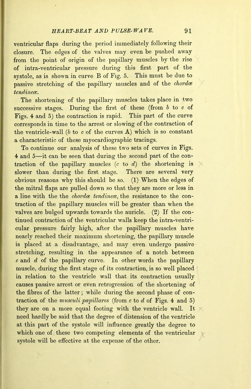ventricular flaps during the period immediately following their closure. The edges of the valves may even be pushed away from the point of origin of the papillary muscles by the rise of intra-ventricular pressure during this first part of the systole, as is shown in curve B of Fig. 5. This must be due to passive stretching of the papillary muscles and of the chordce tendinece. The shortening of the papillary muscles takes place in two successive stages. During the first of these (from b to c of Figs. 4 and 5) the contraction is rapid. This part of the curve corresponds in time to the arrest or slowing of the contraction of the ventricle-wall (b to c of the curves A) which is so constant a characteristic of these myocardiographic tracings. To continue our analysis of these two sets of curves in Figs. 4 and 5—it can be seen that during the second part of the con- traction of the papillary muscles (c to d) the shortening is slower than during the first stage. There are several very obvious reasons why this should be so. (1) When the edges of the mitral flaps are pulled down so that they are more or less in a line with the the chordce tendinece, the resistance to the con- traction of the papillary muscles will be greater than when the valves are bulged upwards towards the auricle. (2) If the con- tinued contraction of the ventricular walls keep the intra-ventri- cular pressure fairly high, after the papillary muscles have nearly reached their maximum shortening, the papillary muscle is placed at a disadvantage, and may even undergo passive stretching, resulting in the appearance of a notch between c and d of the papillary curve. In other words the papillary muscle, during the first stage of its contraction, is so well placed in relation to the ventricle wall that its contraction usually causes passive arrest or even retrogression of the shortening of the fibres of the latter; while during the second phase of con- traction of the musculi papillares (from c to d of Figs. 4 and 5) they are on a more equal footing with the ventricle wall. It need hardly be said that the degree of distension of the ventricle at this part of the systole will influence greatly the degree to which one of these two competing elements of the ventricular systole will be effective at the expense of the other.