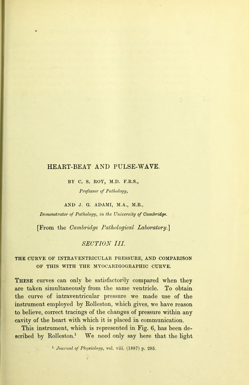 HEART-BEAT AND PULSE-WAVE. BY C. S. ROY, M.D. F.R.S., Professor of Pathology, AND J. G. ADAMI, M.A., M.B., Demonstrator of Pathology, in the University of Cambridge. [From the Cambridge Pathological Laboratory.] SECTION III. THE CURVE OF INTRAVENTRICULAR PRESSURE, AND COMPARISON OF THIS WITH THE MYOCARDIOGRAPHIC CURVE. These curves can only be satisfactorily compared when they are taken simultaneously from the same ventricle. To obtain the curve of intraventricular pressure we made use of the instrument employed by Rolleston, which gives, we have reason to believe, correct tracings of the changes of pressure within any cavity of the heart with which it is placed in communication. This instrument, which is represented in Fig. 6, has been de- scribed by Rolleston.1 We need only say here that the light