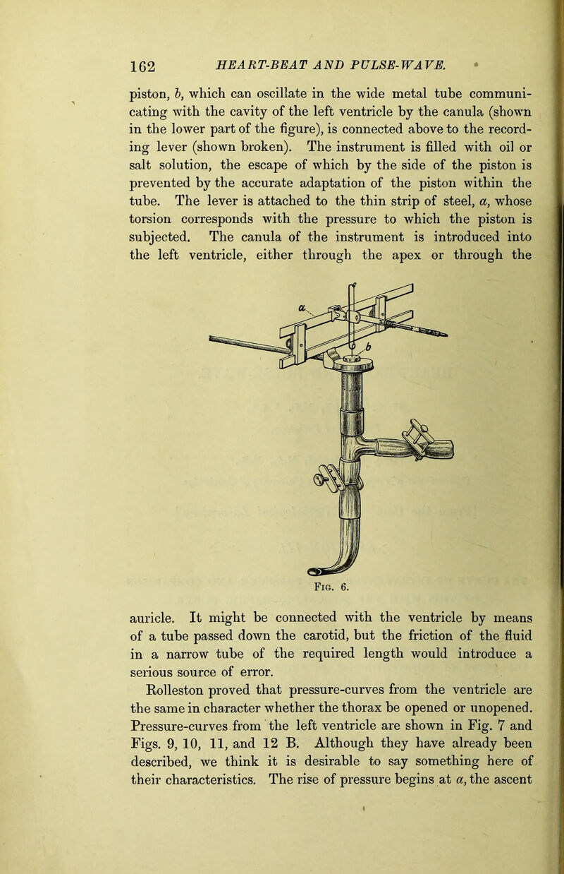 piston, b, which can oscillate in the wide metal tube communi- cating with the cavity of the left ventricle by the canula (shown in the lower part of the figure), is connected above to the record- ing lever (shown broken). The instrument is filled with oil or salt solution, the escape of which by the side of the piston is prevented by the accurate adaptation of the piston within the tube. The lever is attached to the thin strip of steel, a, whose torsion corresponds with the pressure to which the piston is subjected. The canula of the instrument is introduced into the left ventricle, either through the apex or through the auricle. It might be connected with the ventricle by means of a tube passed down the carotid, but the friction of the fluid in a narrow tube of the required length would introduce a serious source of error. Rolleston proved that pressure-curves from the ventricle are the same in character whether the thorax be opened or unopened. Pressure-curves from the left ventricle are shown in Fig. 7 and Figs. 9, 10, 11, and 12 B. Although they have already been described, we think it is desirable to say something here of their characteristics. The rise of pressure begins at a, the ascent