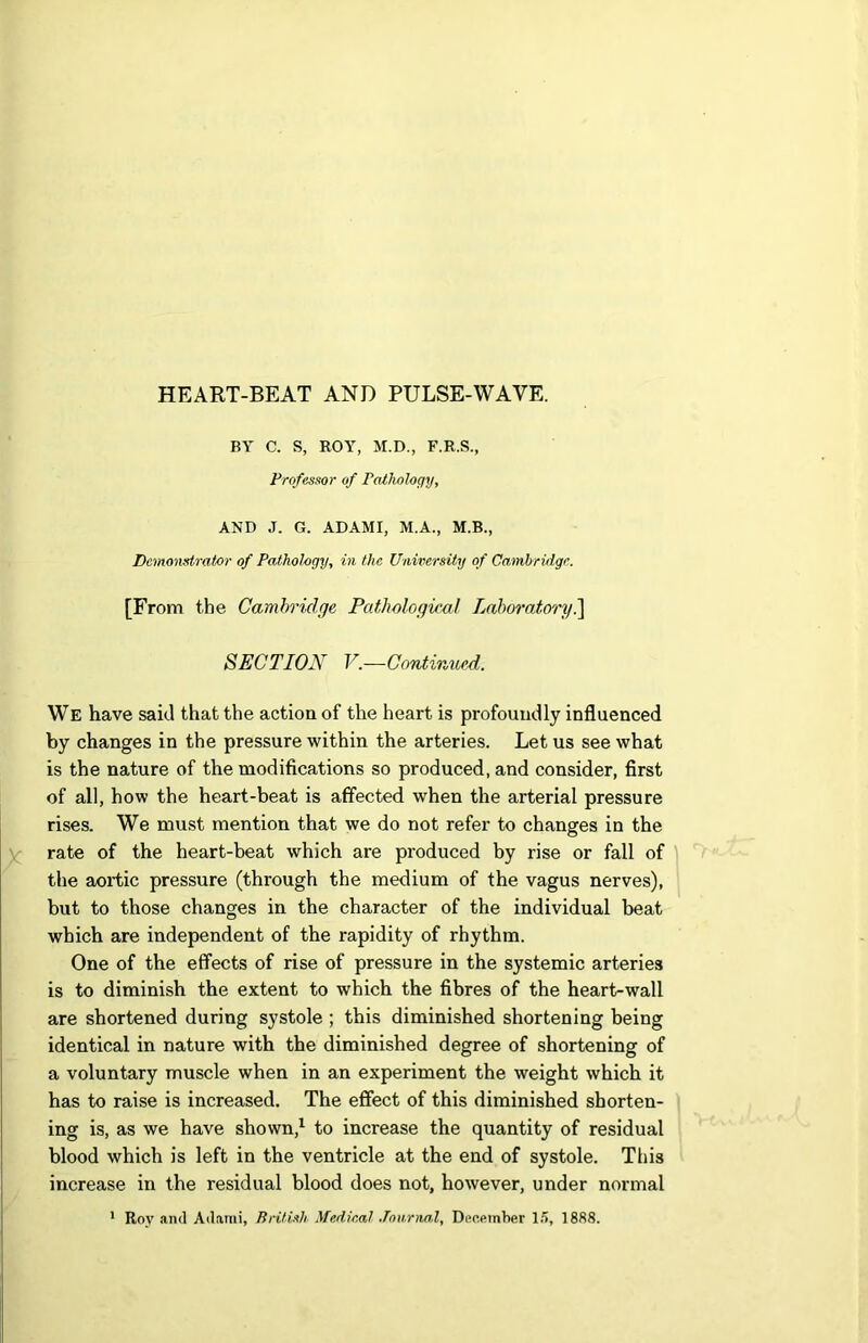 BY C. S, ROY, M.D., F.R.S., Professor of Pathology, AND J. G. ADAMI, M.A., M.B., Demonstrator of Pathology, in the University of Cambridge. [From the Cambridge Pathological Laboratory.] SECTION V.—Continued. We have said that the action of the heart is profoundly influenced by changes in the pressure within the arteries. Let us see what is the nature of the modifications so produced, and consider, first of all, how the heart-beat is affected when the arterial pressure rises. We must mention that we do not refer to changes in the rate of the heart-beat which are produced by rise or fall of the aortic pressure (through the medium of the vagus nerves), but to those changes in the character of the individual beat which are independent of the rapidity of rhythm. One of the effects of rise of pressure in the systemic arteries is to diminish the extent to which the fibres of the heart-wall are shortened during systole ; this diminished shortening being identical in nature with the diminished degree of shortening of a voluntary muscle when in an experiment the weight which it has to raise is increased. The effect of this diminished shorten- ing is, as we have shown,1 to increase the quantity of residual blood which is left in the ventricle at the end of systole. This increase in the residual blood does not, however, under normal