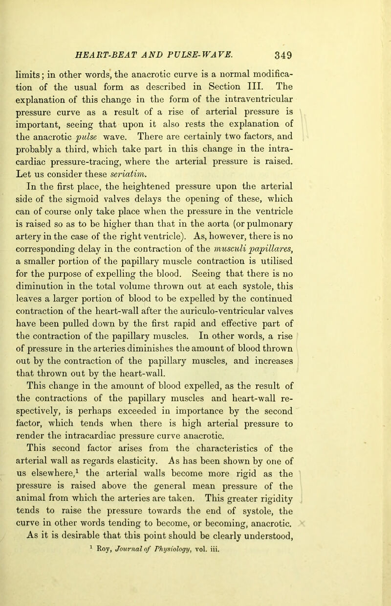 limits; in other words, the anacrotic curve is a normal modifica- tion of the usual form as described in Section III. The explanation of this change in the form of the intraventricular pressure curve as a result of a rise of arterial pressure is important, seeing that upon it also rests the explanation of the anacrotic pulse wave. There are certainly two factors, and probably a third, which take part in this change in the intra- cardiac pressure-tracing, where the arterial pressure is raised. Let us consider these seriatim. In the first place, the heightened pressure upon the arterial side of the sigmoid valves delays the opening of these, which can of course only take place when the pressure in the ventricle is raised so as to be higher than that in the aorta (or pulmonary artery in the case of the right ventricle). As, however, there is no corresponding delay in the contraction of the musculi papillares, a smaller portion of the papillary muscle contraction is utilised for the purpose of expelling the blood. Seeing that there is no diminution in the total volume thrown out at each systole, this leaves a larger portion of blood to be expelled by the continued contraction of the heart-wall after the auriculo-ventricular valves have been pulled down by the first rapid and effective part of the contraction of the papillary muscles. In other words, a rise of pressure in the arteries diminishes the amount of blood thrown out by the contraction of the papillary muscles, and increases that thrown out by the heart-wall. This change in the amount of blood expelled, as the result of the contractions of the papillary muscles and heart-wall re- spectively, is perhaps exceeded in importance by the second factor, which tends when there is high arterial pressure to render the intracardiac pressure curve anacrotic. This second factor arises from the characteristics of the arterial wall as regards elasticity. As has been shown by one of us elsewhere,1 the arterial walls become more rigid as the pressure is raised above the general mean pressure of the animal from which the arteries are taken. This greater rigidity tends to raise the pressure towards the end of systole, the curve in other words tending to become, or becoming, anacrotic. As it is desirable that this point should be clearly understood, 1 Roy, Journal of Physiology, vol. iii.