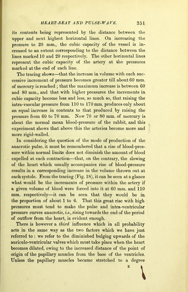 its contents being represented by the distance between the upper and next highest horizontal lines. On increasing the pressure to 20 mm., the cubic capacity of the vessel is in- creased to an extent corresponding to the distance between the lines marked 10 and 20 respectively. The other horizontal lines represent the cubic capacity of the artery at the pressures marked at the end of each line. The tracing shows—that the increase in volume with each sue- © cessive increment of pressure becomes greater till about 60 mm. of mercury is reached ; that the maximum increase is between 60 and 80 mm., and that with higher pressures the increments in cubic capacity become less and less, so much so, that raising the intra-vascular pressure from 110 to 170 mm. produces only about an equal increase in contents to that produced by raising the pressure from 60 to 70 mm. Now 70 or 80 mm. of mercury is about the normal mean blood-pressure of the rabbit, and this experiment shows that above this the arteries become more and more rigid-walled. In considering the question of the mode of production of the anacrotic pulse, it must be remembered that a rise of blood-pres- sure within normal limits does not diminish the amount of blood expelled at each contraction—that, on the contrary, the slowing of the heart which usually accompanies rise of blood-pressure results in a corresponding increase in the volume thrown out at each systole. From the tracing (Fig. 18), it can be seen at a glance what would be the increments of pressure within the artery if a given volume of blood were forced into it at 60 mm. and 110 mm. respectively—it can be seen that they would be in the proportion of about 1 to 6. That this great rise with high pressures must tend to make the pulse and intra-ventricular pressure curves anacrotic, i.e., rising towards the end of the period of outflow from the heart, is evident enough. There is however a third influence which in all probability acts in the same way as the two factors which we have just referred to : we refer to the diminished bulging upwards of the auriculo-ventricular valves which must take place when the heart becomes dilated, owing to the increased distance of the point of origin of the papillary muscles from the base of the ventricles. Unless the papillary muscles became stretched to a degree