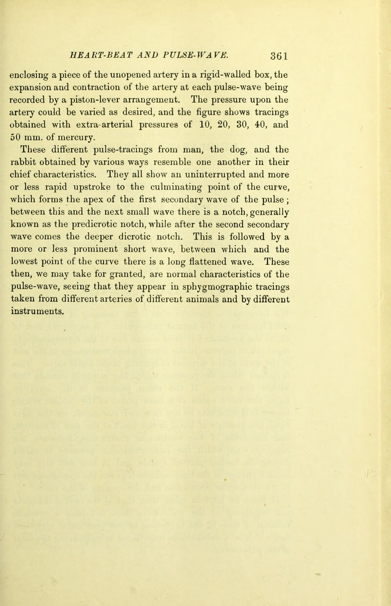 enclosing a piece of the unopened artery in a rigid-walled box, the expansion and contraction of the artery at each pulse-wave being recorded by a piston-lever arrangement. The pressure upon the artery could be varied as desired, and the figure shows tracings obtained with extra-arterial pressures of 10, 20, 30, 40, and 50 mm. of mercury. These different pulse-tracings from man, the dog, and the rabbit obtained by various ways resemble one another in their chief characteristics. They all show an uninterrupted and more or less rapid upstroke to the culminating point of the curve, which forms the apex of the first secondary wave of the pulse ; between this and the next small wave there is a notch, generally known as the predicrotic notch, while after the second secondary wave comes the deeper dicrotic notch. This is followed by a more or less prominent short wave, between which and the lowest point of the curve there is a long flattened wave. These then, we may take for granted, are normal characteristics of the pulse-wave, seeing that they appear in sphygmographic tracings taken from different arteries of different animals and by different instruments.