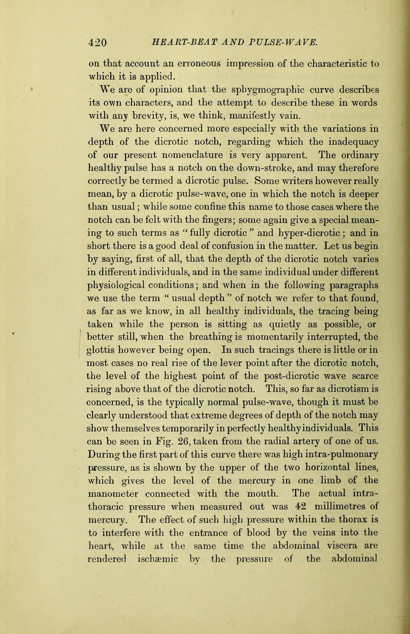 on that account an erroneous impression of the characteristic to which it is applied. We are of opinion that the spbygmograpbic curve describes its own characters, and the attempt to describe these in words with any brevity, is, we think, manifestly vain. We are here concerned more especially with the variations in depth of the dicrotic notch, regarding which the inadequacy of our present nomenclature is very apparent. The ordinary healthy pulse has a notch on the down-stroke, and may therefore correctly be termed a dicrotic pulse. Some writers however really mean, by a dicrotic pulse-wave, one in which the notch is deeper than usual; while some confine this name to those cases where the notch can be felt with the fingers; some again give a special mean- ing to such terms as “ fully dicrotic ” and hyper-dicrotic ; and in short there is a good deal of confusion in the matter. Let us begin by saying, first of all, that the depth of the dicrotic notch varies in different individuals, and in the same individual under different physiological conditions; and when in the following paragraphs we use the term “ usual depth ” of notch we refer to that found, as far as we know, in all healthy individuals, the tracing being taken while the person is sitting as quietly as possible, or better still, when the breathing is momentarily interrupted, the glottis however being open. In such tracings there is little or in most cases no real rise of the lever point after the dicrotic notch, the level of the highest point of the post-dicrotic wave scarce rising above that of the dicrotic notch. This, so far as dicrotism is concerned, is the typically normal pulse-wave, though it must be clearly understood that extreme degrees of depth of the notch may show themselves temporarily in perfectly healthy individuals. This can be seen in Fig. 26, taken from the radial artery of one of us. During the first part of this curve there was high intra-pulmonary pressure, as is shown by the upper of the two horizontal lines, which gives the level of the mercury in one limb of the manometer connected with the mouth. The actual intra- thoracic pressure when measured out was 42 millimetres of mercury. The effect of such high pressure within the thorax is to interfere with the entrance of blood by the veins into the heart, while at the same time the abdominal viscera are rendered ischaemic by the pressure of the abdominal