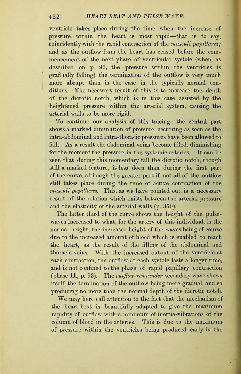 ventricle takes place during the time when the increase of pressure within the heart is most rapid—that is to say, coincidently with the rapid contraction of the rnuscwli papillares; and as the outflow from the heart has ceased before the com- mencement of the next phase of ventricular systole (when, as described on p. 93, the pressure within the ventricles is gradually falling) the termination of the outflow is very much more abrupt than is the case in the typically normal con- ditions. The necessary result of this is to increase the depth of the dicrotic notch, which is in this case assisted by the heightened pressure within the arterial system, causing the arterial walls to be more rigid. To continue our analysis of this tracing: the central part shows a marked diminution of pressure, occurring as soon as the intra-abdominal and intra-thoracic pressures have been allowed to fall. As a result the abdominal veins become filled, diminishing for the moment the pressure in the systemic arteries. It can be seen that during this momentary fall the dicrotic notch, though still a marked feature, is less deep than during the first part of the curve, although the greater part if not all of the outflow still takes place during the time of active contraction of the musculi papillares. This, as we have pointed out, is a necessary result of the relation which exists between the arterial pressure and the elasticity of the arterial walls (p. 350). The latter third of the curve shows the height of the pulse- waves increased to what, for the artery of this individual, is the normal height, the increased height of the waves being of course due to the increased amount of blood which is enabled to reach the heart, as the result of the filling of the abdominal and thoracic veins. With the increased output of the ventricle at each contraction, the outflow at each systole lasts a longer time, and is not confined to the phase of rapid papillary contraction (phase II., p. 93). The cutflovi-remaindcr secondary wave shows itself, the termination of the outflow being more gradual, and so producing no more than the normal depth of the dicrotic notch. We may here call attention to the fact that the mechanism of the heart-beat is beautifully adapted to give the maximum rapidity of outflow with a minimum of inertia-vibrations of the column of blood in the arteries. This is due to the maximum of pressure within the ventricles being produced early in the