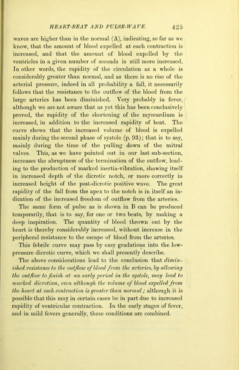 waves are higher than in the normal (A), indicating, so far as we know, that the amount of blood expelled at each contraction is increased, and that the amount of blood expelled by the ventricles in a given number of seconds is still more increased. In other words, the rapidity of the circulation as a whole is considerably greater than normal, and as there is no rise of the arterial pressure, indeed in all probability a fall, it necessarily follows that the resistance to the outflow of the blood from the large arteries has been diminished. Very probably in fever, although we are not aware that as yet this has been conclusively proved, the rapidity of the shortening of the myocardium is increased, in addition to the increased rapidity of beat. The curve shows that the increased volume of blood is expelled mainly during the second phase of systole (p. 93); that is to say, mainly during the time of the pulling down of the mitral valves. This, as we have pointed out in our last sub-section, increases the abruptness of the termination of the outflow, lead- ing to the production of marked inertia-vibration, showing itself in increased depth of the dicrotic notch, or more correctly in increased height of the post-dicrotic positive wave. The great rapidity of the fall from the apex to the notch is in itself an in- dication of the increased freedom of outflow from the arteries. The same form of pulse as is shown in B can be produced temporarily, that is to say, for one or two beats, by making a deep inspiration. The quantity of blood thrown out by the heart is thereby considerably increased, without increase in the peripheral resistance to the escape of blood from the arteries. This febrile curve may pass by easy gradations into the low- pressure dicrotic curve, which we shall presently describe. The above considerations lead to the conclusion that dimin- ished resistance to the outflow of blood from the arteries, by allowing the outflow to finish at an early period in the systole, may lead to marked dicrotism, even although the volume of blood expelled from the heart at ecoch contraction is greater than normal; although it is possible that this may in certain cases be in part due to increased rapidity of ventricular contraction. In the early stages of fever, and in mild fevers generally, these conditions are combined.