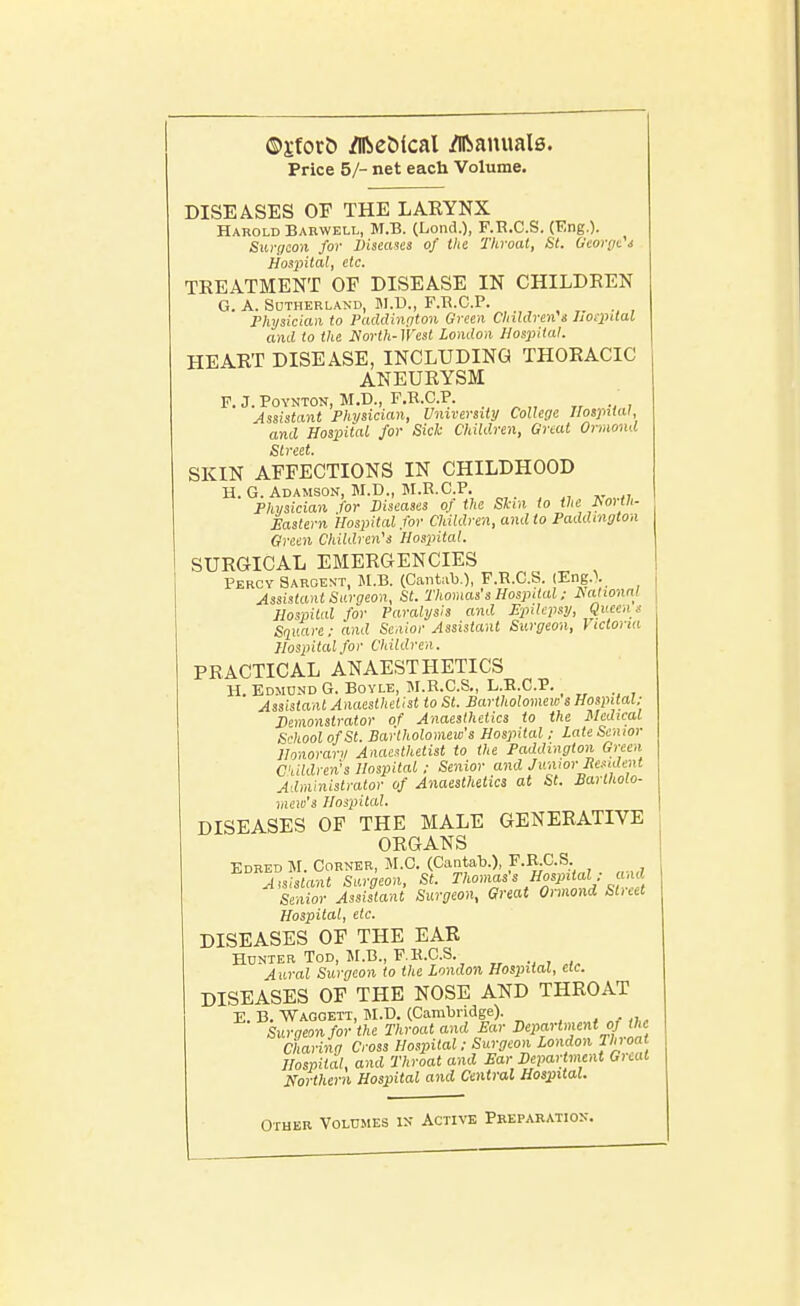 ©jfort) /Iftebical Manuals. Price 5/- net each Volume. DISEASES OF THE LARYNX Harold Barwell, M.B. (Lond.), F.R.C.S. (Eng.). Siirtjeon for Diseases of the Throat, St. George i Hospital, etc. TREATMENT OF DISEASE IN CHILDREN G. A. Sutherland, JI.U., F.B.C.P. Physician to Paddinglon Green Children's hoipttal and to the North- West London Hospital. HEART DISEASE, INCLUDING THORACIC ANEURYSM P. J. POYNTON, M.D., F,R.C.P. „ , Assistant Physician, University College Hospital and Hospital for Sich Children, Great Ormond Street. SKIN AFFECTIONS IN CHILDHOOD H. G. Adamson, M.D., M.R.C.P. Physician for Diseases of the Skin to the horth- Eastern Hospital for Children, and to Paddinglon Green Children's Hospital. SURGICAL EMERGENCIES Percy Sargent, M.B. (Cantab.), F.R.C.S. (Eng.\ Assistant Surgeon, St. Thomas's Hospital: JSalwnnl Hospital for Paralysis and Finlcpsy, Queen s Square: and Senior Assistant Surgeon, Victoria Hospital for Children. PRACTICAL ANAESTHETICS H. Edmund G. Boyle, M.R.C.S., L.E.C.P. Assistant Anaesthetist to St. Bartholomew s Hospital; J)emonstrator of Anaesthetics to the Medical Si-koolofSt. Bartholomew's Hospital; Late Senior Honorary Anaesthetist to the Paddinglon Green C'liidren's Hospital; Senior and Junior lie.<ident Administrator of Anaesthetics at St. Bartholo- mew's Hospital. DISEASES OF THE MALE GENERATIVE ORGANS Edred M. Corn-er, JI.C. (CantalD.), F.E;C.S Assistant Surgeon, St. Thomas's Hospital; and Senior Assistant Surgeon, Great Ormond Slieet Hospital, etc. DISEASES OF THE EAR Hdnter Tod, M.B., F.R.C.S. Aural Surgeon to the London Hospital, clc. DISEASES OF THE NOSE AND THROAT E. B. Waggett, IM.D. (Cambridge). Snraeon for the Throat and £ar Department oj the Charing Cross Hospital; Surgeon London TIn-oat Hospital, and Throat and Ear Department Gnat Northern Hospital and Central Hospital. Other Volumes ik Active Preparatiok.