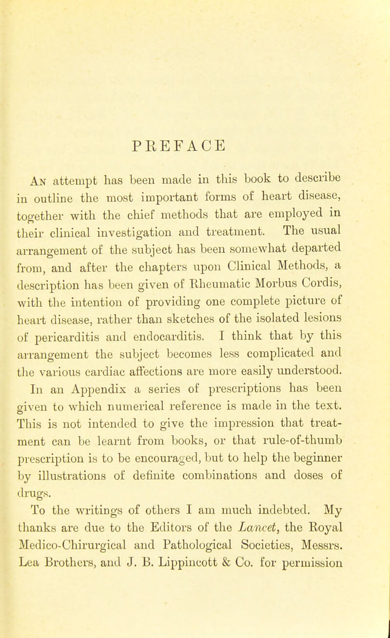 PEEFACE An attempt has been made in this book to describe in outHne the most important forms of heart disease, together with the chief methods that are employed in their clinical investigation and treatment. The usual arrangement of the subject has been somewhat departed from, and after the chapters upon Clinical Methods, a description has been given of Rheumatic Morbus Cordis, with the intention of providing one complete picture of heart disease, rather than sketches of the isolated lesions of pericarditis and endocarditis. I think that by this arrangement the subject becomes less complicated and tlie various cardiac affections are more easily understood. In an Appendix a series of prescriptions has been eiven to which numerical reference is made in the text. This is not intended to give the impression that treat- ment can be learnt from books, or that rule-of-thumb prescription is to be encouraged, but to help the beginner by illustrations of definite combinations and doses of drugs. To the writings of others I am much indebted. My thanks are due to the Editors of the Lancet, the Royal Medico-Chirurgical and Pathological Societies, Messrs. Lea Brothers, and J. B. Lippincott & Co. for permission