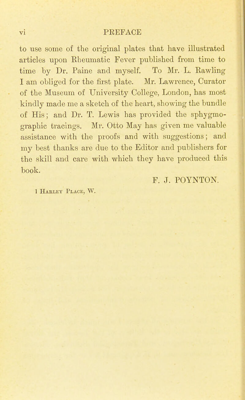 to use some of the original plates that have illustrated articles upon Rheumatic Fever published from time to time by Dr. Paine and myself. To Mr. L. Rawling I am obliged for the first plate. Mr. Lawrence, Curator of the Museum of University College, London, has most kindly made me a sketch of the heart, showing the bundle of His; and Dr. T. Lewis has provided the sphygmo- graphic tracings. Mr. Otto May has given me valuable assistance with the proofs and with suggestions; and my best thanks are due to the Editor and publishers for the skill and care with which they have produced this book. F. J. POYNTON. 1 Harley Place, W.