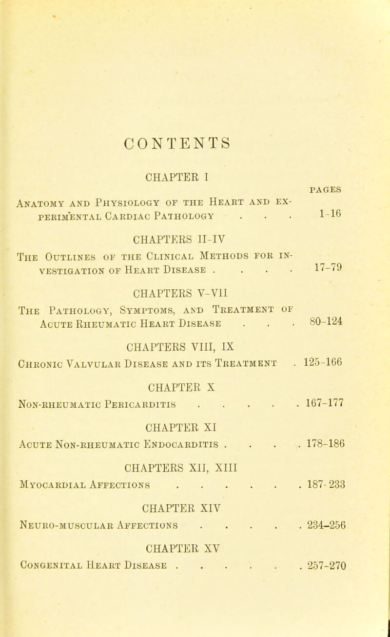 CONTENTS CHAPTER I PAGES Anatomy and Physiology of the Heart and ex- perimental Cardiac Pathology . . . 1-16 CHAPTERS II-IV The Outlines of the Clinical Methods for in- vestigation OF Heart Disease .... 17-79 CHAPTERS V-VII The Pathology, Symptoms, and Treatment of Acute Rheumatic Heart Disease . . . 80-124 CHAPTERS VIII, IX Chronic Valvular Disease and its Treatment . 125-166 CHAPTER X Non-rheumatic Pericarditis 167-177 CHAPTER XI Acute Non-rheumatic Endocarditis .... 178-186 CHAPTERS XII, XIII Myocardial Affections 187-233 CHAPTER XIV Neuro-muscular Affections 234-256 CHAPTER XV Congenital Heart Disease 257-270