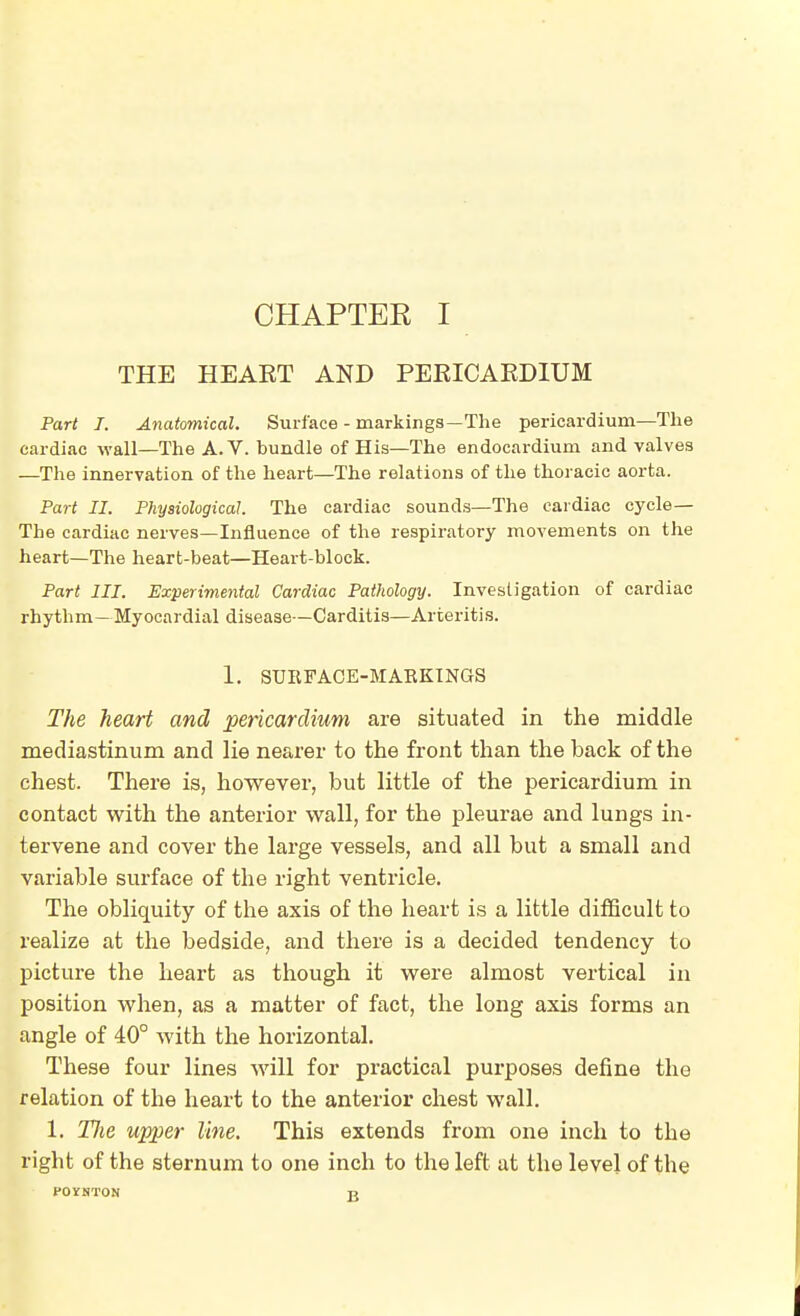 THE HEART AND PERICAEDIUM Part I. Anatomical. Surface - markings—The pericardium—The cardiac wall—The A.V. bundle of His—The endocardium and valves —The innervation of the heart—The relations of the thoracic aorta. Part II. Physiological The cardiac sounds—The cardiac cycle— The cardiac nerves—Influence of the respiratory movements on the heart—The heart-beat—Heart-block. Part III. Experimental Cardiac Pathology. Investigation of cardiac rhythm—Myocardial disease—Carditis—Arteritis. 1. SURFACE-MARKINGS The heart and pericardium are situated in the middle mediastinum and lie nearer to the front than the back of the chest. There is, however, but little of the pericardium in contact with the anterior wall, for the pleurae and lungs in- tervene and cover the large vessels, and all but a small and variable surface of the right ventricle. The obliquity of the axis of the heart is a little difficult to realize at the bedside, and there is a decided tendency to picture the heart as though it were almost vertical in position when, as a matter of fact, the long axis forms an angle of 40° with the horizontal. These four lines will for practical purposes define the relation of the heart to the anterior chest wall. 1. Tlie upper line. This extends from one inch to the right of the sternum to one inch to the left at the level of the POYNTON -a