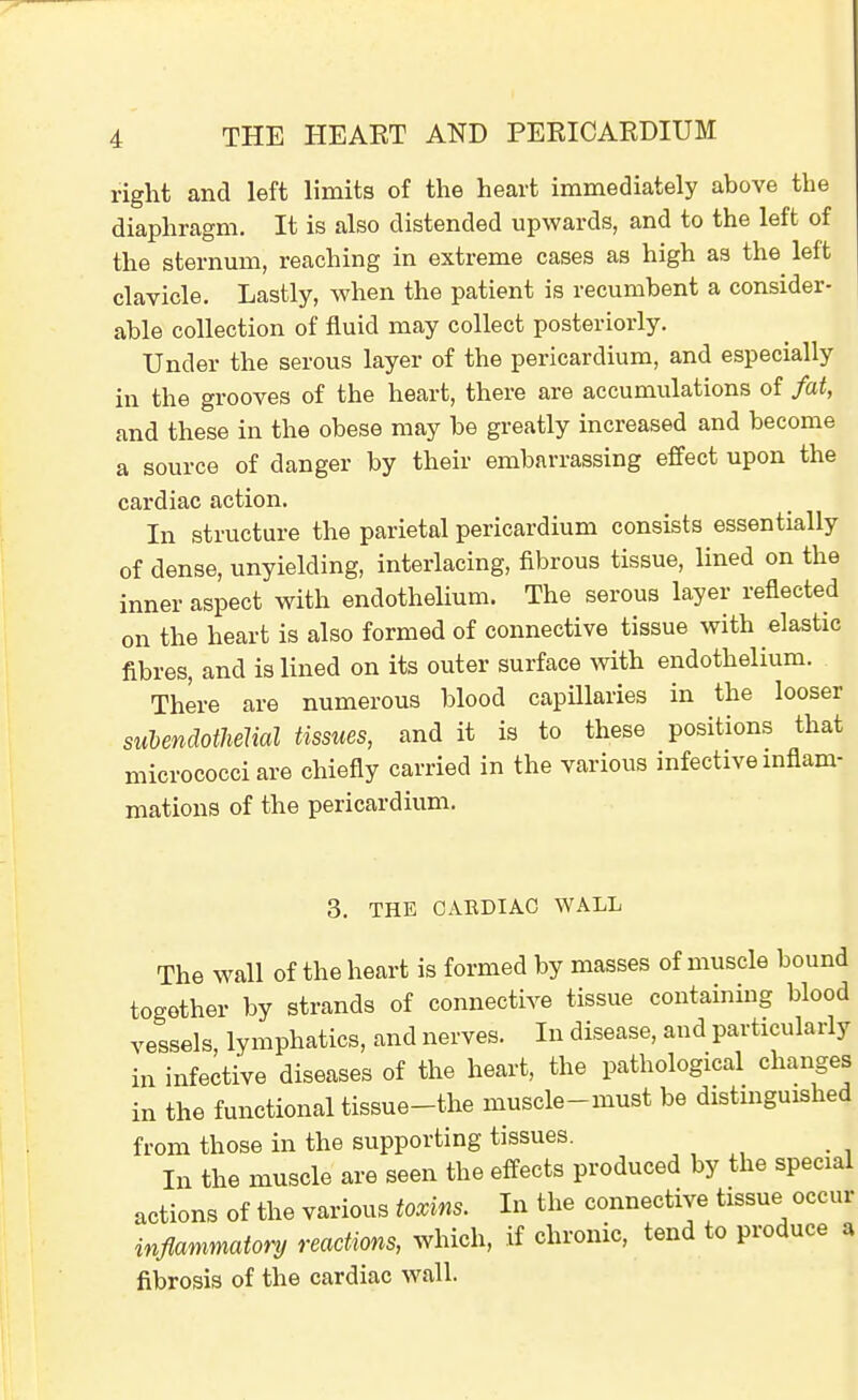 right and left limits of the heart immediately above the diaphragm. It is also distended upwards, and to the left of the sternum, reaching in extreme cases as high as the^ left clavicle. Lastly, when the patient is recumbent a consider- able collection of fluid may collect posteriorly. Under the serous layer of the pericardium, and especially in the grooves of the heart, there are accumulations of fat, and these in the obese may be greatly increased and become a source of danger by their embarrassing effect upon the cardiac action. In structure the parietal pericardium consists essentially of dense, unyielding, interlacing, fibrous tissue, lined on the inner aspect with endothelium. The serous layer reflected on the heart is also formed of connective tissue with elastic fibres, and is lined on its outer surface with endothelium. There are numerous blood capillaries in the looser suhendothdial tissues, and it is to these positions that micrococci are chiefly carried in the various infective mflam- mations of the pericardium. 3. THE CAEDIAC WALL The wall of the heart is formed by masses of muscle bound together by strands of connective tissue containing blood vessels, lymphatics, and nerves. In disease, and particularly in infective diseases of the heart, the pathological changes in the functional tissue-the muscle-must be distmguished from those in the supporting tissues. _ In the muscle are seen the effects produced by the special actions of the various toxins. In the connective tissue occur inflammatory reactions, which, if chronic, tend to produce a fibrosis of the cardiac wall.