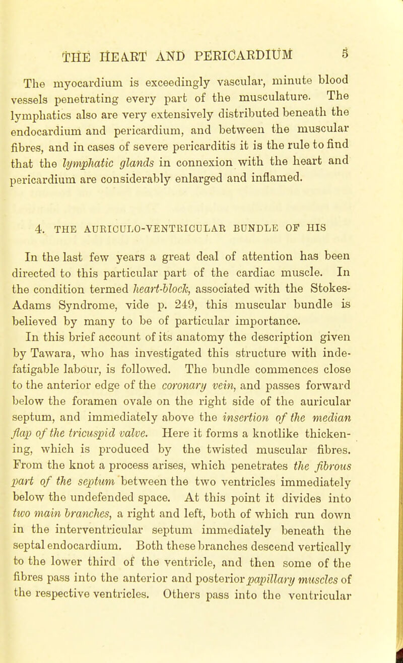 The myocardium is exceedingly vascular, minute blood vessels penetrating every part of the musculature. The lymphatics also are very extensively distributed beneath the endocardium and pericardium, and between the muscular fibres, and in cases of severe pericarditis it is the rule to find that the lympJiatic glands in connexion with the heart and pericardium are considerably enlarged and inflamed. 4. THE AUEICULO-VENTRICULAR BUNDLE OF HIS In the last few years a great deal of attention has been directed to this particular part of the cardiac muscle. In the condition termed lieart-hlock, associated with the Stokes- Adams Syndrome, vide p. 249, this muscular bundle is believed by many to be of particular importance. In this brief account of its anatomy the description given by Tawara, who has investigated this structure with inde- fatigable labour, is followed. The bundle commences close to the anterior edge of the coronary vein, and passes forward below the foramen ovale on the right side of the auricular septum, and immediately above the insertion of the median flap of the tricuspid valve. Here it forms a knotlike thicken- ing, which is produced by the twisted muscular fibres. From the knot a process arises, which penetrates the fibrous part of the septum between the two ventricles immediately below the undefended space. At this point it divides into tivo main branches, a right and left, both of which run down in the interventricular septum immediately beneath the septal endocardium. Both these branches descend vertically to the lower third of the ventricle, and then some of the fibres pass into the anterior and Y>osteviovpapillary muscles of the respective ventricles. Others pass into the ventricular