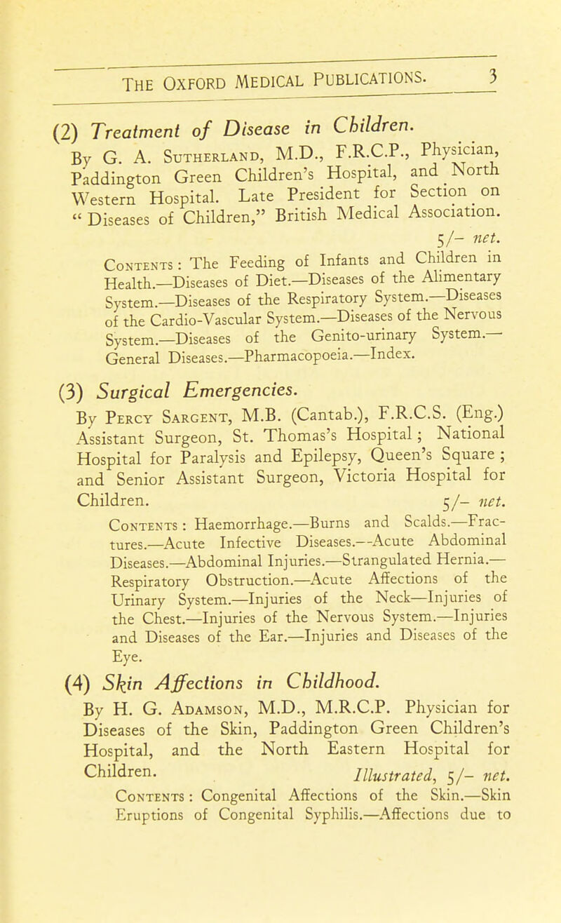 (2) Treatment of Disease in Children. By G. A. Sutherland, M.D., F.R.C.P., Physician Paddington Green Children's Hospital, and North Western Hospital. Late President for Section on « Diseases of Children, British Medical Association. 5/- net. Contents : The Feeding of Infants and Children in Health.—Diseases of Diet.—Diseases of the Alimentary System.—Diseases of the Respiratory System.—Diseases of the Cardio-Vascular System.—Diseases of the Nervous System.—Diseases of the Genito-urinary System.— General Diseases.—Pharmacopoeia.-Index. (3) Surgical Emergencies. By Percy Sargent, M.B. (Cantab.), F.R.C.S. (Eng.) Assistant Surgeon, St. Thomas's Hospital; National Hospital for Paralysis and Epilepsy, Queen's Square ; and Senior Assistant Surgeon, Victoria Hospital for Children. 5/- net. Contents : Haemorrhage.-Burns and Scalds.—Frac- tures.—Acute Infective Diseases.—Acute Abdominal Diseases.—Abdominal Injuries.—Strangulated Hernia.— Respiratory Obstruction.—Acute Affections of the Urinary System.—Injuries of the Neck—Injuries of the Chest.—Injuries of the Nervous System.—Injuries and Diseases of the Ear.—Injuries and Diseases of the Eye. (4) Skin Affections in Childhood. By H. G. Adamson, M.D., M.R.C.P. Physician for Diseases of the Skin, Paddington Green Children's Hospital, and the North Eastern Hospital for Children. Illustrated, 5/- net. Contents : Congenital Affections of the Skin.—Skin Eruptions of Congenital Syphilis.—Affections due to