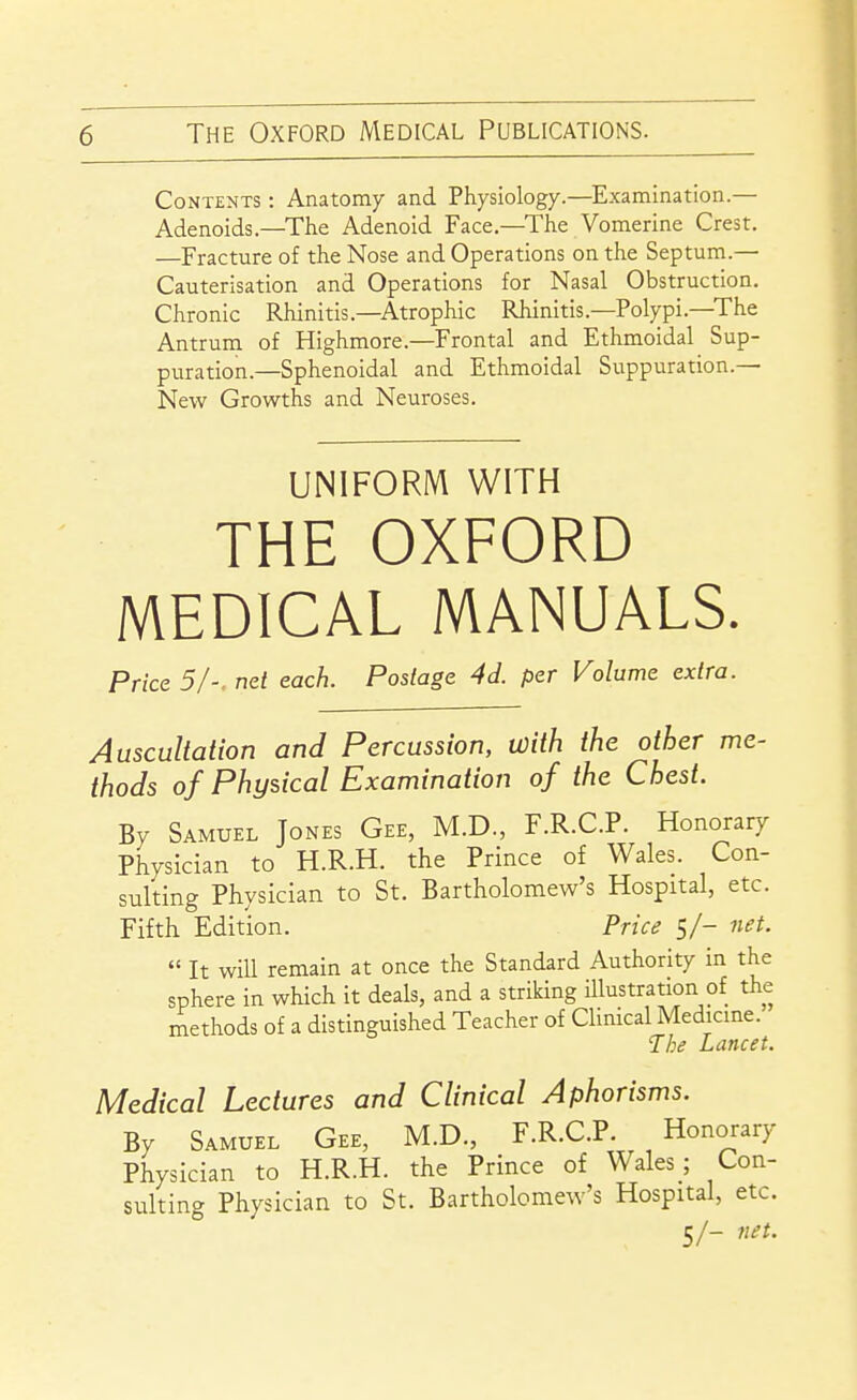 Contents : Anatomy and Physiology.—^Examination.— Adenoids.—The Adenoid Face.—The Vomerine Crest, —Fracture of the Nose and Operations on the Septum.— Cauterisation and Operations for Nasal Obstruction. Chronic Rhinitis.—Atrophic Rhinitis.—Polypi.—The Antrum of Highmore.—Frontal and Ethmoidal Sup- puration.—Sphenoidal and Ethmoidal Suppuration.— New Growths and Neuroses. UNIFORM WITH THE OXFORD MEDICAL MANUALS. Price 5I-. net each. Postage 4d. per Volume extra. Auscultation and Percussion, with the other me- thods of Physical Examination of the Chest. By Samuel Jones Gee, M.D., F.R.C.P. Honorary Physician to H.R.H. the Prince of Wales. Con- sulting Physician to St. Bartholomew's Hospital, etc. Fifth Edition. Price 5/- net. It will remain at once the Standard Authority in the sphere in which it deals, and a striking illustration of the rnethods of a distinguished Teacher of Clinical Medicme. The Lancet. Medical Lectures and Clinical Aphorisms. By Samuel Gee, M.D., F.R.C.P. Honorary Physician to H.R.H. the Prince of Wales; Con- sulting Physician to St. Bartholomew's Hospital, etc. 5/- net.