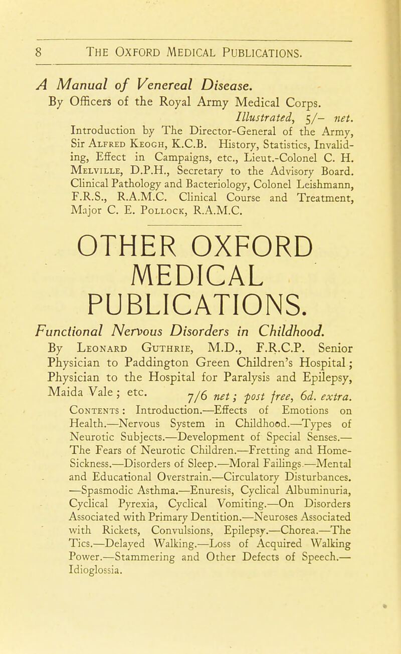 A Manual of Venereal Disease. By Officers of the Royal Army Medical Corps. Illustrated, 5/- net. Introduction by The Director-General of the Army, Sir Alfred Keogh, K.C.B. History, Statistics, Invalid- ing, Effect in Campaigns, etc., Lieut.-Colonel C. H, Melville, D.P.H., Secretary to the Advisory Board. Clinical Pathology and Bacteriology, Colonel Leishmann, F.R.S., R.A.M.C. Clinical Course and Treatment, Major C. E. Pollock, R.A.M.C. OTHER OXFORD MEDICAL PUBLICATIONS. Functional Nervous Disorders in Childhood. By Leonard Guthrie, M.D., F.R.C.P. Senior Physician to Paddington Green Children's Hospital; Physician to the Hospital for Paralysis and Epilepsy, Maida Vale ; etc. 7/5 . ^^^^ j^^^^ ^^^^^^ Contents : Introduction.—Effects of Emotions on Health.—Nervous System in Childhood.—^Types of Neurotic Subjects.—Development of Special Senses.— The Fears of Neurotic Children.—Fretting and Home- Sickness.—Disorders of Sleep.—Moral Failings.—Mental and Educational Overstrain.—Circulatory Disturbances. —Spasmodic Asthma.—Enuresis, Cyclical Albuminuria, Cyclical Pyrexia, Cyclical Vomiting.—On Disorders Associated with Primary Dentition.—Neuroses Associated with Rickets, Convulsions, Epilepsy.—Chorea.—The Tics.—Delayed Walking.—Loss of Acquired Walking Power.—Stammering and Other Defects of Speech.— Idioglossia.