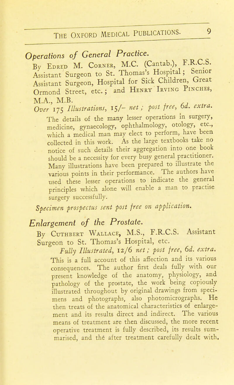Operations of General Practice. By Edred M. Corner, M.C. (Cantab.), F.R.C.S. Assistant Surgeon to St. Thomas's Hospital; Senior Assistant Surgeon, Hospital for Sick Children, Great Ormond Street, etc.; and Henry Irving Pinches, M.A., M.B. Over 175 Illustrations, 15/- net ; pst free, bd. extra. The details of the many lesser operations In surgery, medicine, gynaecology, ophthalmology, otology, etc., which a medical man may elect to perform, have been collected in this work. As the large textbooks take no notice of such details their aggregation into one book should be a necessity for every busy general practitioner. Many illustrations have been prepared to illustrate the various points in their performance. The authors have used these lesser operations to indicate the general principles which alone will enable a man to practise surgery successfully. Specimen prospectus sent post free on application. Enlargement of the Prostate. By CuTHBERT Wallace, M.S., F.R.C.S. Assistant Surgeon to St. Thomas's Hospital, etc. Fully Illustrated, 12/6 net; post free, 6d. extra. This is a full account of this affection and its various consequences. The author first deals fully with our present knowledge of the anatomy, physiology, and pathology of the prostate, the work being copiously illustrated throughout by original drawings from speci- mens and photographs, also photomicrographs. He then treats of the anatomical characteristics of enlarge- ment and its results direct and indirect. The various means of treatment are then discussed, the more recent operative treatment is fully described, its results sum- marised, and thd after treatment carefully dealt with.