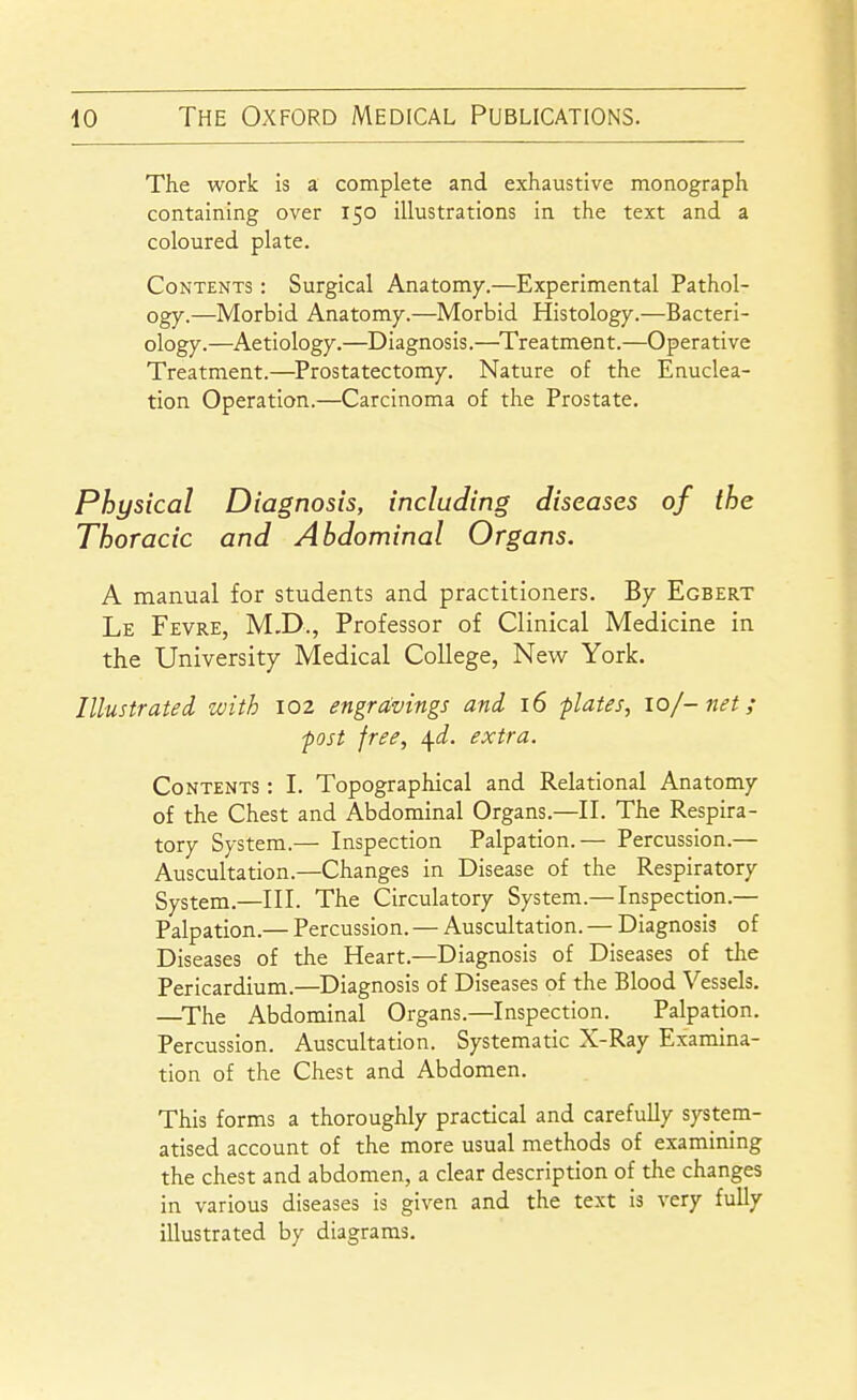 The work is a complete and exhaustive monograph containing over 150 illustrations in the text and a coloured plate. Contents : Surgical Anatomy.—Experimental Pathol- ogy.—Morbid Anatomy.—Morbid Histology.—Bacteri- ology.—Aetiology.—Diagnosis.—Treatment.—Operative Treatment.—Prostatectomy. Nature of the Enuclea- tion Operation.—Carcinoma of the Prostate. Physical Diagnosis, including diseases of the Thoracic and Abdominal Organs. A manual for students and practitioners. By Egbert Le Fevre, M.D., Professor of Clinical Medicine in the University Medical College, New York. Illustrated with 102 engravings and 16 flates, 10/-net; -post free, \d. extra. Contents : I. Topographical and Relational Anatomy of the Chest and Abdominal Organs.—II. The Respira- tory System.— Inspection Palpation.— Percussion.— Auscultation.—Changes in Disease of the Respiratory System.—III. The Circulatory System.— Inspection.— Palpation.— Percussion. — Auscultation. — Diagnosis of Diseases of the Heart.—Diagnosis of Diseases of tlie Pericardium.—Diagnosis of Diseases of the Blood Vessels. —^The Abdominal Organs.—Inspection. Palpation. Percussion. Auscultation. Systematic X-Ray Examina- tion of the Chest and Abdomen. This forms a thoroughly practical and carefully system- atised account of the more usual methods of examining the chest and abdomen, a clear description of the changes in various diseases is given and the text is very fully illustrated by diagrams.